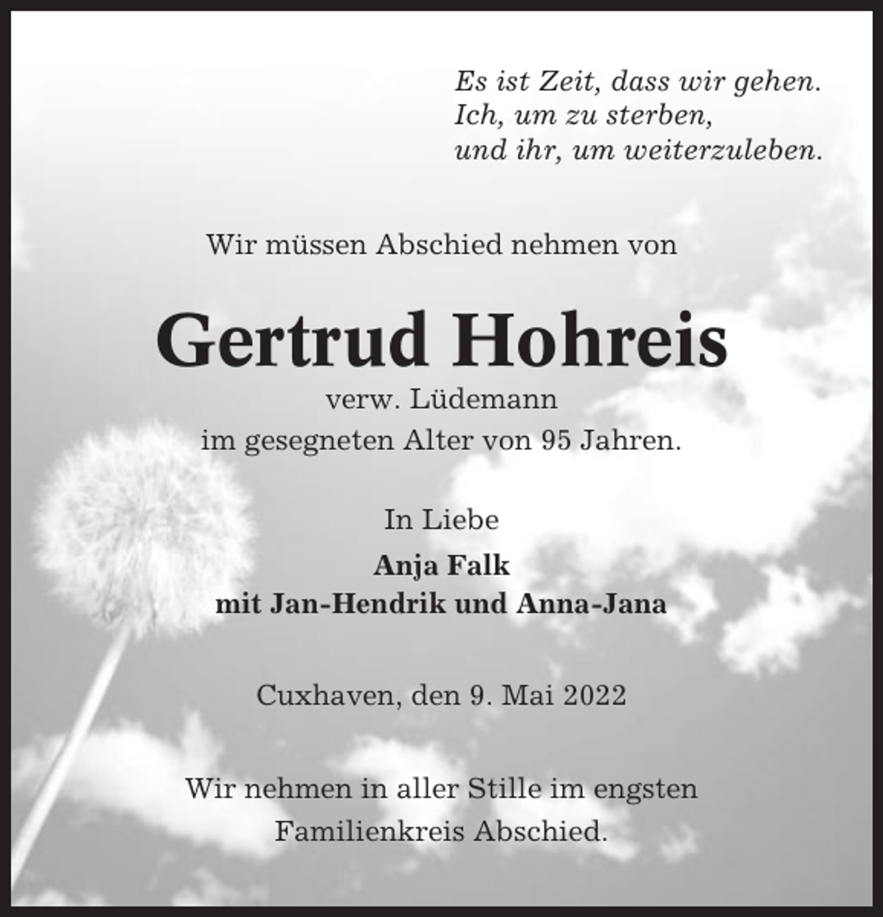 <p>Es ist Zeit, dass wir gehen.<br />Ich, um zu sterben,<br />und ihr, um weiterzuleben.<br />Wir müssen Abschied nehmen von</p><p>Gertrud Hohreis<br />verw. Lüdemann<br />im gesegneten Alter von 95 Jahren.<br />In Liebe<br />Anja Falk<br />mit Jan-Hendrik und Anna-Jana<br />Cuxhaven, den 9. Mai 2022<br />Wir nehmen in aller Stille im engsten<br />Familienkreis Abschied.</p>