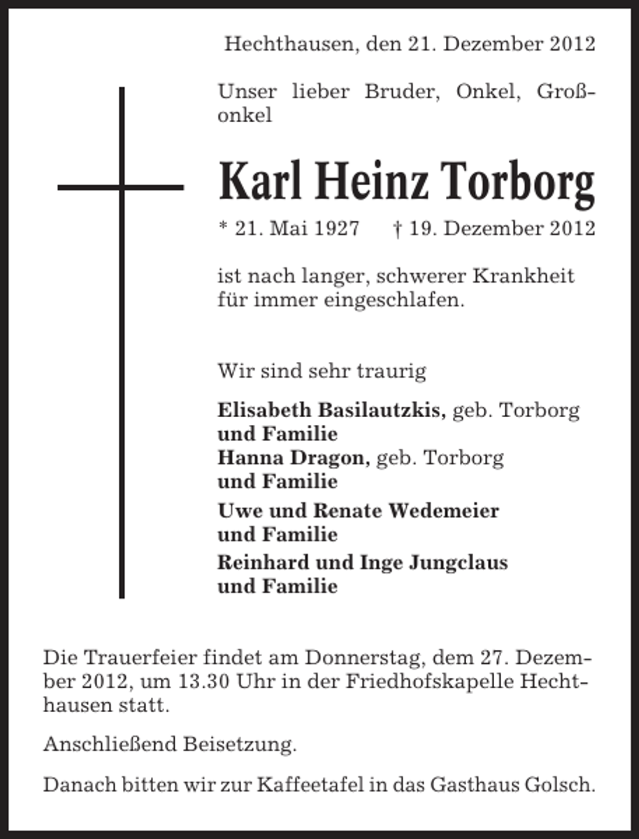 <p>Hechthausen, den 21. Dezember 2012<br />Unser lieber Bruder, Onkel, Großonkel</p><p>Karl Heinz Torborg<br />* 21. Mai 1927</p><p>† 19. Dezember 2012</p><p>ist nach langer, schwerer Krankheit<br />für immer eingeschlafen.<br />Wir sind sehr traurig<br />Elisabeth Basilautzkis, geb. Torborg<br />und Familie<br />Hanna Dragon, geb. Torborg<br />und Familie<br />Uwe und Renate Wedemeier<br />und Familie<br />Reinhard und Inge Jungclaus<br />und Familie<br />Die Trauerfeier findet am Donnerstag, dem 27. Dezember 2012, um 13.30 Uhr in der Friedhofskapelle Hechthausen statt.<br />Anschließend Beisetzung.<br />Danach bitten wir zur Kaffeetafel in das Gasthaus Golsch.</p>