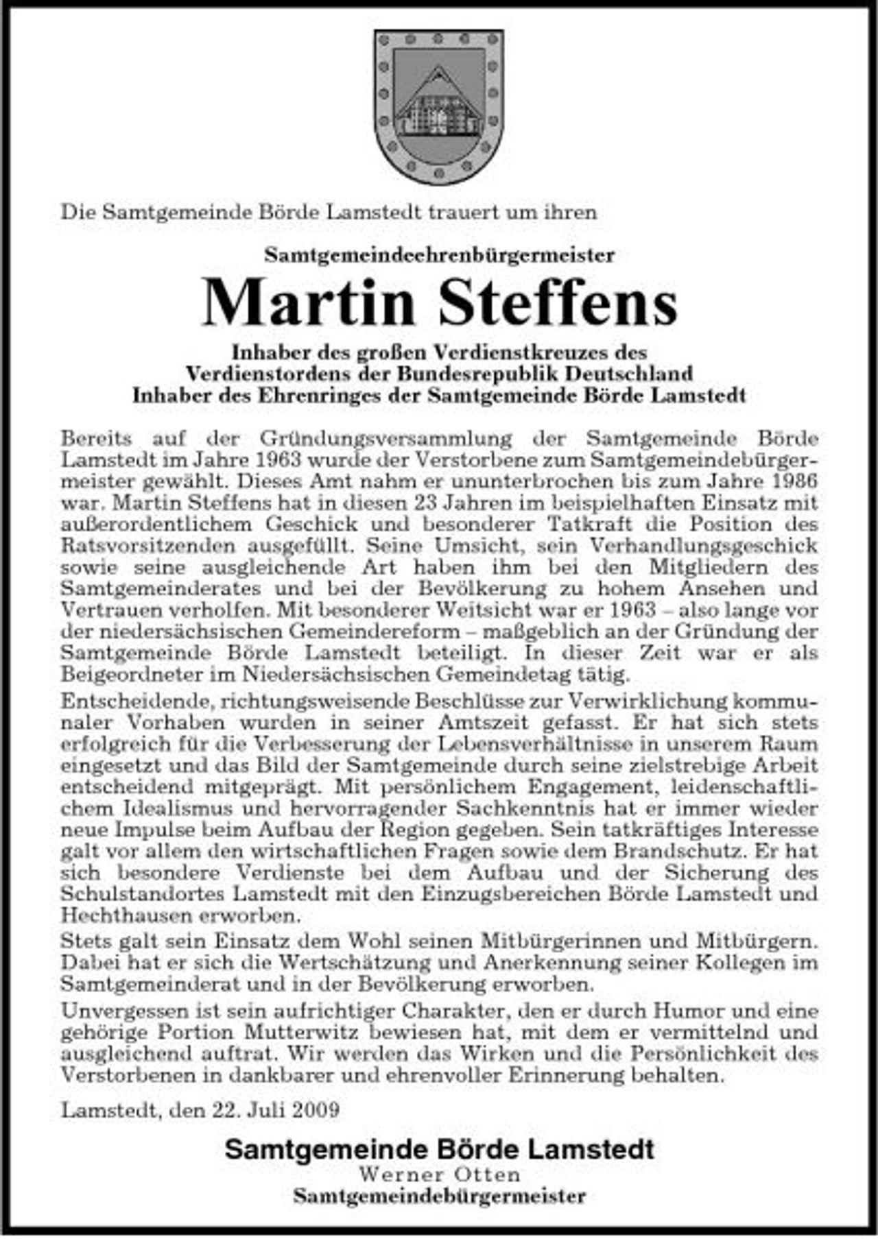 <p>Die Samtgemeinde Börde Lamstedt trauert um ihren Samtgemeindeehrenbürgermeister</p><p>Martin Steffens<br />Inhaber des großen Verdienstkreuzes des Verdienstordens der Bundesrepublik Deutschland Inhaber des Ehrenringes der Samtgemeinde Börde Lamstedt Bereits auf der Gründungsversammlung der Samtgemeinde Börde Lamstedt im Jahre 1963 wurde der Verstorbene zum Samtgemeindebürgermeister gewählt. Dieses Amt nahm er ununterbrochen bis zum Jahre 1986 war. Martin Steffens hat in diesen 23 Jahren im beispielhaften Einsatz mit außerordentlichem Geschick und besonderer Tatkraft die Position des Ratsvorsitzenden ausgefüllt. Seine Umsicht, sein Verhandlungsgeschick sowie seine ausgleichende Art haben ihm bei den Mitgliedern des Samtgemeinderates und bei der Bevölkerung zu hohem Ansehen und Vertrauen verholfen. Mit besonderer Weitsicht war er 1963 – also lange vor der niedersächsischen Gemeindereform – maßgeblich an der Gründung der Samtgemeinde Börde Lamstedt beteiligt. In dieser Zeit war er als Beigeordneter im Niedersächsischen Gemeindetag tätig. Entscheidende, richtungsweisende Beschlüsse zur Verwirklichung kommunaler Vorhaben wurden in seiner Amtszeit gefasst. Er hat sich stets erfolgreich für die Verbesserung der Lebensverhältnisse in unserem Raum eingesetzt und das Bild der Samtgemeinde durch seine zielstrebige Arbeit entscheidend mitgeprägt. Mit persönlichem Engagement, leidenschaftlichem Idealismus und hervorragender Sachkenntnis hat er immer wieder neue Impulse beim Aufbau der Region gegeben. Sein tatkräftiges Interesse galt vor allem den wirtschaftlichen Fragen sowie dem Brandschutz. Er hat sich besondere Verdienste bei dem Aufbau und der Sicherung des Schulstandortes Lamstedt mit den Einzugsbereichen Börde Lamstedt und Hechthausen erworben. Stets galt sein Einsatz dem Wohl seinen Mitbürgerinnen und Mitbürgern. Dabei hat er sich die Wertschätzung und Anerkennung seiner Kollegen im Samtgemeinderat und in der Bevölkerung erworben. Unvergessen ist sein aufrichtiger Charakter, den er durch Humor und eine gehörige Portion Mutterwitz bewiesen hat, mit dem er vermittelnd und ausgleichend auftrat. Wir werden das Wirken und die Persönlichkeit des Verstorbenen in dankbarer und ehrenvoller Erinnerung behalten. Lamstedt, den 22. Juli 2009</p><p>Samtgemeinde Börde Lamstedt<br />W erner O tten Samtgemeindebürgermeister</p>