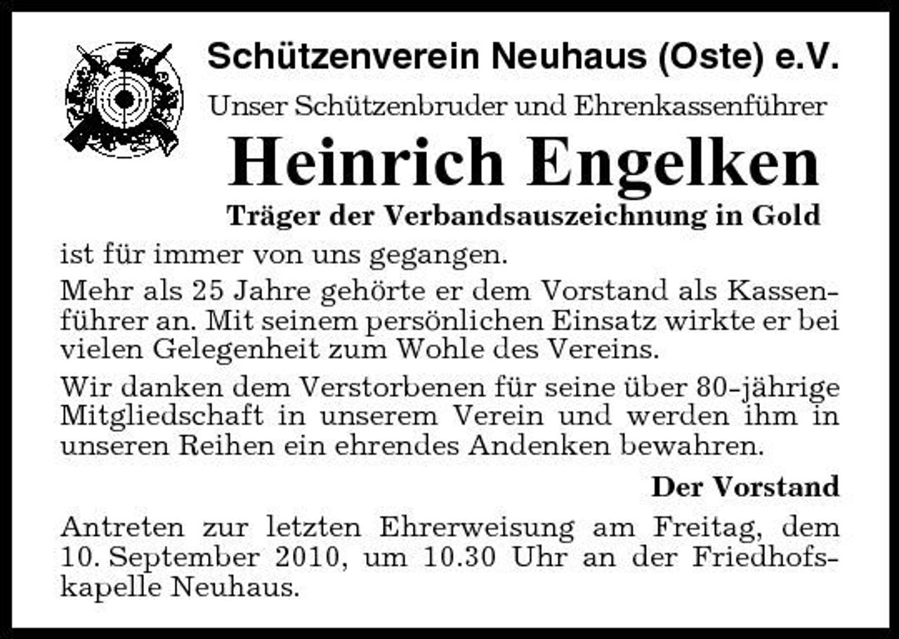 <p>Schützenverein Neuhaus (Oste) e.V.<br />Unser Schützenbruder und Ehrenkassenführer</p><p>Heinrich Engelken<br />Träger der Verbandsauszeichnung in Gold ist für immer von uns gegangen. Mehr als 25 Jahre gehörte er dem Vorstand als Kassenführer an. Mit seinem persönlichen Einsatz wirkte er bei vielen Gelegenheit zum Wohle des Vereins. Wir danken dem Verstorbenen für seine über 80-jährige Mitgliedschaft in unserem Verein und werden ihm in unseren Reihen ein ehrendes Andenken bewahren. Der Vorstand Antreten zur letzten Ehrerweisung am Freitag, dem 10. September 2010, um 10.30 Uhr an der Friedhofskapelle Neuhaus.</p>