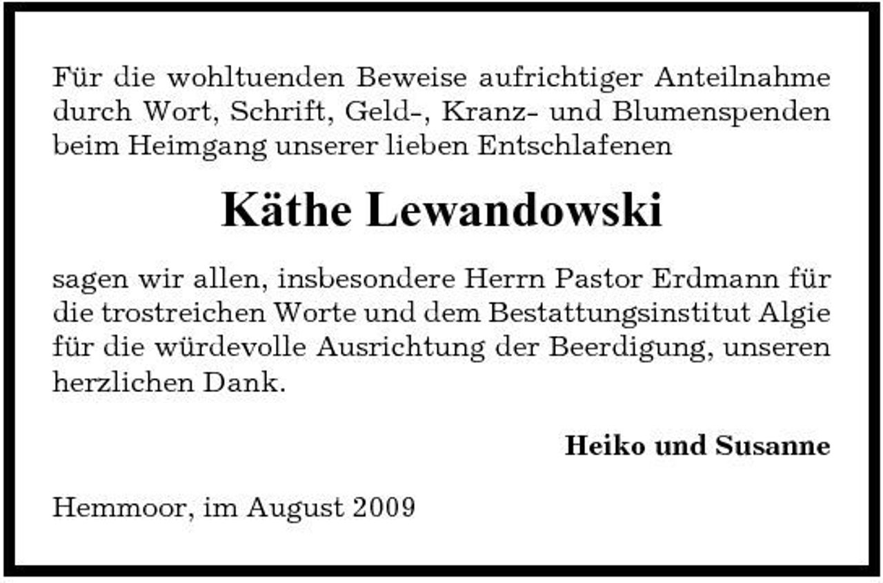 <p>Für die wohltuenden Beweise aufrichtiger Anteilnahme durch Wort, Schrift, Geld-, Kranz- und Blumenspenden beim Heimgang unserer lieben Entschlafenen</p><p>Käthe Lewandowski<br />sagen wir allen, insbesondere Herrn Pastor Erdmann für die trostreichen Worte und dem Bestattungsinstitut Algie für die würdevolle Ausrichtung der Beerdigung, unseren herzlichen Dank. Heiko und Susanne Hemmoor, im August 2009</p>