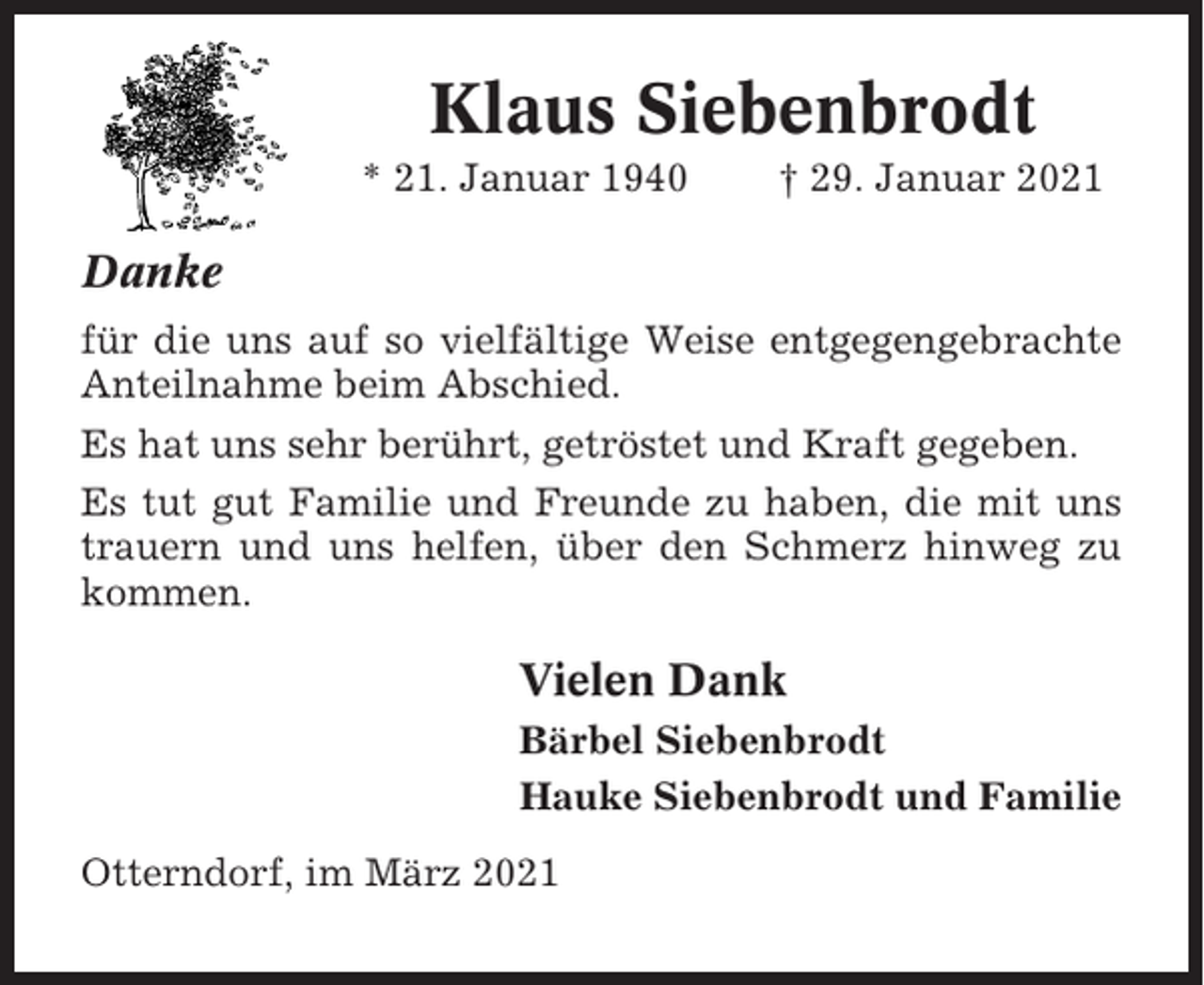 <p>Klaus Siebenbrodt<br />* 21. Januar 1940</p><p>† 29. Januar 2021</p><p>Danke<br />für die uns auf so vielfältige Weise entgegengebrachte<br />Anteilnahme beim Abschied.<br />Es hat uns sehr berührt, getröstet und Kraft gegeben.<br />Es tut gut Familie und Freunde zu haben, die mit uns<br />trauern und uns helfen, über den Schmerz hinweg zu<br />kommen.</p><p>Vielen Dank<br />Bärbel Siebenbrodt<br />Hauke Siebenbrodt und Familie<br />Otterndorf, im März 2021</p>