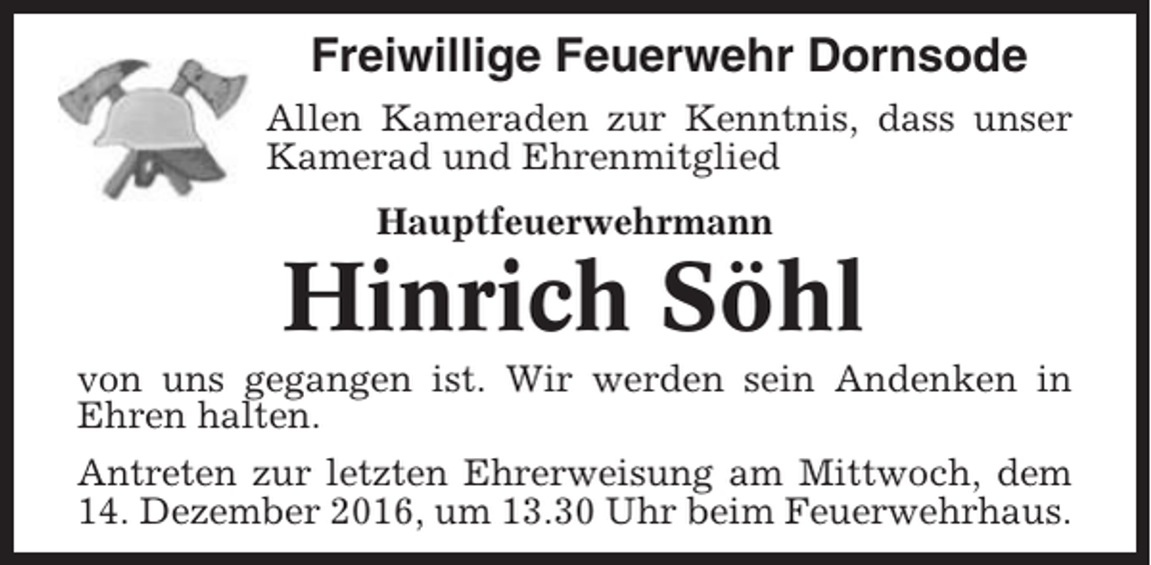 <p>Freiwillige Feuerwehr Dornsode<br />Allen Kameraden zur Kenntnis, dass unser<br />Kamerad und Ehrenmitglied<br />Hauptfeuerwehrmann</p><p>Hinrich Söhl<br />von uns gegangen ist. Wir werden sein Andenken in<br />Ehren halten.<br />Antreten zur letzten Ehrerweisung am Mittwoch, dem<br />14. Dezember 2016, um 13.30 Uhr beim Feuerwehrhaus.</p>
