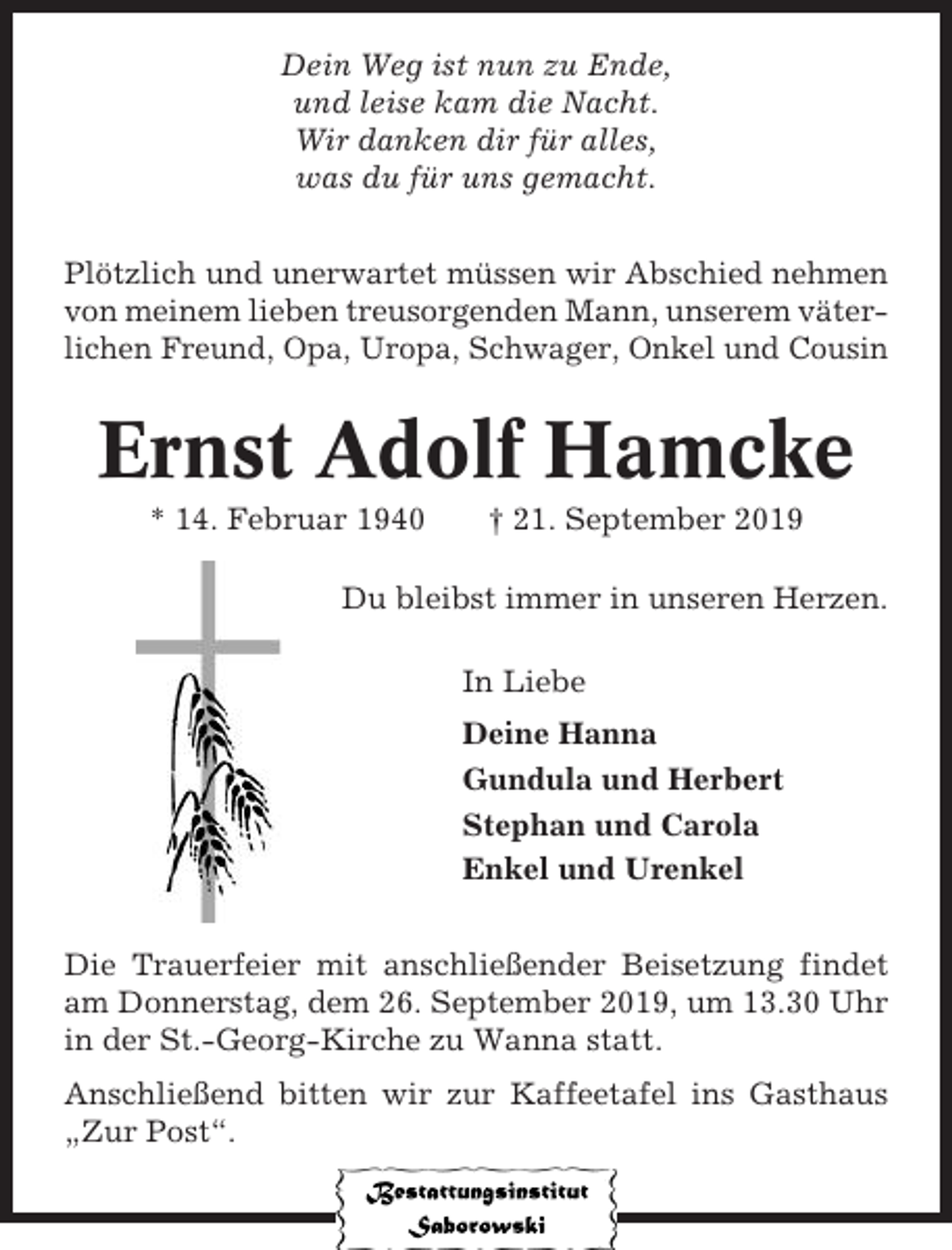 <p>Dein Weg ist nun zu Ende,<br />und leise kam die Nacht.<br />Wir danken dir für alles,<br />was du für uns gemacht.<br />Plötzlich und unerwartet müssen wir Abschied nehmen<br />von meinem lieben treusorgenden Mann, unserem väterlichen Freund, Opa, Uropa, Schwager, Onkel und Cousin</p><p>Ernst Adolf Hamcke<br />* 14. Februar 1940</p><p>† 21. September 2019</p><p>Du bleibst immer in unseren Herzen.<br />In Liebe<br />Deine Hanna<br />Gundula und Herbert<br />Stephan und Carola<br />Enkel und Urenkel<br />Die Trauerfeier mit anschließender Beisetzung findet<br />am Donnerstag, dem 26. September 2019, um 13.30 Uhr<br />in der St.-Georg-Kirche zu Wanna statt.<br />Anschließend bitten wir zur Kaffeetafel ins Gasthaus<br />„Zur Post“.</p>