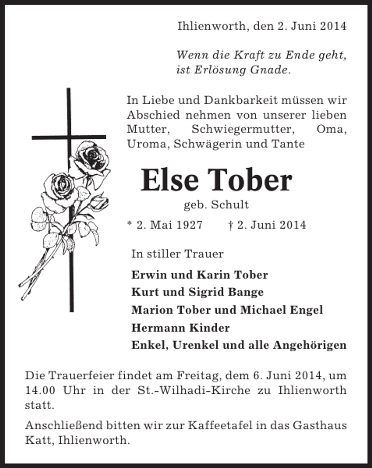 <p>Ihlienworth, den 2. Juni 2014<br />Wenn die Kraft zu Ende geht,<br />ist Erlösung Gnade.<br />In Liebe und Dankbarkeit müssen wir<br />Abschied nehmen von unserer lieben<br />Mutter,<br />Schwiegermutter,<br />Oma,<br />Uroma, Schwägerin und Tante</p><p>Else Tober<br />geb. Schult<br />* 2. Mai 1927</p><p>† 2. Juni 2014</p><p>In stiller Trauer<br />Erwin und Karin Tober<br />Kurt und Sigrid Bange<br />Marion Tober und Michael Engel<br />Hermann Kinder<br />Enkel, Urenkel und alle Angehörigen<br />Die Trauerfeier findet am Freitag, dem 6. Juni 2014, um<br />14.00 Uhr in der St.-Wilhadi-Kirche zu Ihlienworth<br />statt.<br />Anschließend bitten wir zur Kaffeetafel in das Gasthaus<br />Katt, Ihlienworth.</p>