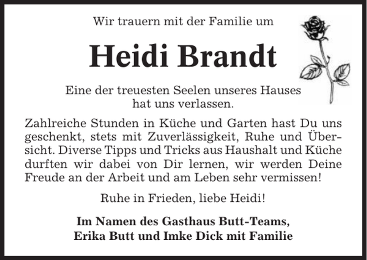 <p>Wir trauern mit der Familie um</p><p>Heidi Brandt<br />Eine der treuesten Seelen unseres Hauses<br />hat uns verlassen.<br />Zahlreiche Stunden in Küche und Garten hast Du uns<br />geschenkt, stets mit Zuverlässigkeit, Ruhe und Übersicht. Diverse Tipps und Tricks aus Haushalt und Küche<br />durften wir dabei von Dir lernen, wir werden Deine<br />Freude an der Arbeit und am Leben sehr vermissen!<br />Ruhe in Frieden, liebe Heidi!<br />Im Namen des Gasthaus Butt-Teams,<br />Erika Butt und Imke Dick mit Familie</p>