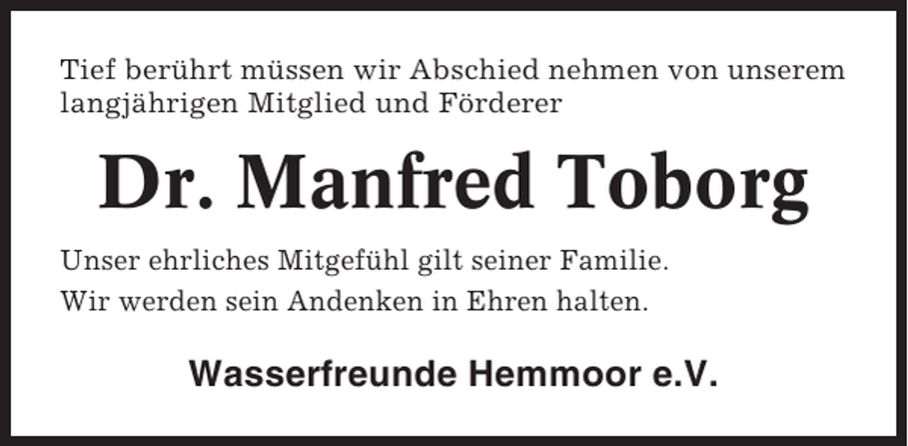 <p>Tief berührt müssen wir Abschied nehmen von unserem<br />langjährigen Mitglied und Förderer</p><p>Dr. Manfred Toborg<br />Unser ehrliches Mitgefühl gilt seiner Familie.<br />Wir werden sein Andenken in Ehren halten.</p><p>Wasserfreunde Hemmoor e.V.</p>