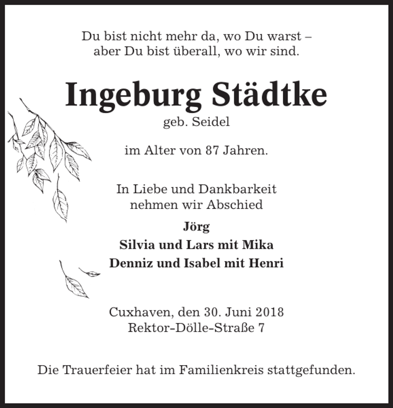 <p>Du bist nicht mehr da, wo Du warst –<br />aber Du bist überall, wo wir sind.</p><p>Ingeburg Städtke<br />geb. Seidel<br />im Alter von 87 Jahren.<br />In Liebe und Dankbarkeit<br />nehmen wir Abschied<br />Jörg<br />Silvia und Lars mit Mika<br />Denniz und Isabel mit Henri</p><p>Cuxhaven, den 30. Juni 2018<br />Rektor-Dölle-Straße 7<br />Die Trauerfeier hat im Familienkreis stattgefunden.</p>