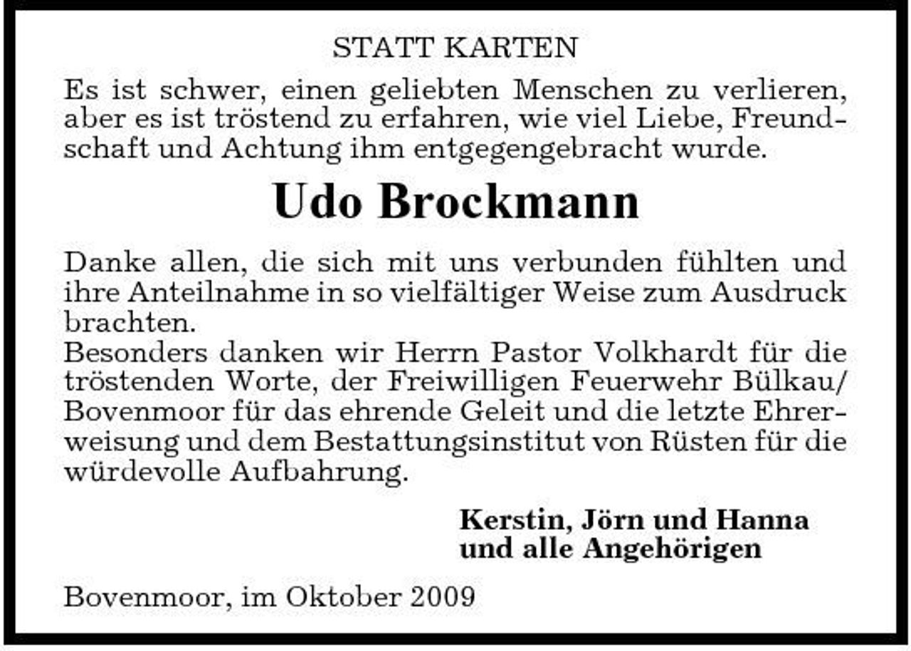 <p>STATT KARTEN Es ist schwer, einen geliebten Menschen zu verlieren, aber es ist tröstend zu erfahren, wie viel Liebe, Freundschaft und Achtung ihm entgegengebracht wurde.</p><p>Udo Brockmann<br />Danke allen, die sich mit uns verbunden fühlten und ihre Anteilnahme in so vielfältiger Weise zum Ausdruck brachten. Besonders danken wir Herrn Pastor Volkhardt für die tröstenden Worte, der Freiwilligen Feuerwehr Bülkau/ Bovenmoor für das ehrende Geleit und die letzte Ehrerweisung und dem Bestattungsinstitut von Rüsten für die würdevolle Aufbahrung. Kerstin, Jörn und Hanna und alle Angehörigen Bovenmoor, im Oktober 2009</p>