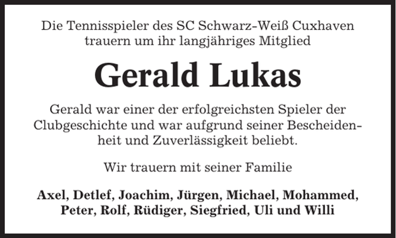 <p>Die Tennisspieler des SC Schwarz-Weiß Cuxhaven<br />trauern um ihr langjähriges Mitglied</p><p>Gerald Lukas<br />Gerald war einer der erfolgreichsten Spieler der<br />Clubgeschichte und war aufgrund seiner Bescheidenheit und Zuverlässigkeit beliebt.<br />Wir trauern mit seiner Familie<br />Axel, Detlef, Joachim, Jürgen, Michael, Mohammed,<br />Peter, Rolf, Rüdiger, Siegfried, Uli und Willi</p>