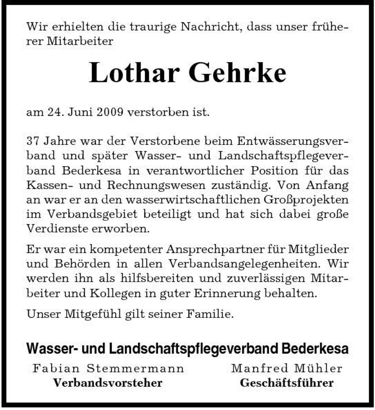 <p>Wir erhielten die traurige Nachricht, dass unser früherer Mitarbeiter</p><p>Lothar Gehrke<br />am 24. Juni 2009 verstorben ist. 37 Jahre war der Verstorbene beim Entwässerungsverband und später Wasser- und Landschaftspflegeverband Bederkesa in verantwortlicher Position für das Kassen- und Rechnungswesen zuständig. Von Anfang an war er an den wasserwirtschaftlichen Großprojekten im Verbandsgebiet beteiligt und hat sich dabei große Verdienste erworben. Er war ein kompetenter Ansprechpartner für Mitglieder und Behörden in allen Verbandsangelegenheiten. Wir werden ihn als hilfsbereiten und zuverlässigen Mitarbeiter und Kollegen in guter Erinnerung behalten. Unser Mitgefühl gilt seiner Familie.</p><p>Wasser- und Landschaftspflegeverband Bederkesa<br />Fabian S temme r ma n n Verbandsvorsteher Ma nf re d Mühl e r Geschäftsführer</p>