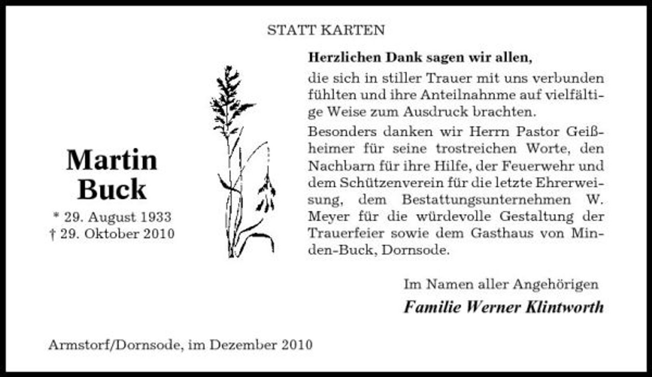<p>STATT KARTEN Herzlichen Dank sagen wir allen, die sich in stiller Trauer mit uns verbunden fühlten und ihre Anteilnahnme auf vielfältige Weise zum Ausdruck brachten. Besonders danken wir Herrn Pastor Geißheimer für seine trostreichen Worte, den Nachbarn für ihre Hilfe, der Feuerwehr und dem Schützenverein für die letzte Ehrerweisung, dem Bestattungsunternehmen W. Meyer für die würdevolle Gestaltung der Trauerfeier sowie dem Gasthaus von Minden-Buck, Dornsode. Im Namen aller Angehörigen</p><p>Martin Buck<br />* 29. August 1933 † 29. Oktober 2010</p><p>Familie Werner Klintworth<br />Armstorf/Dornsode, im Dezember 2010</p>