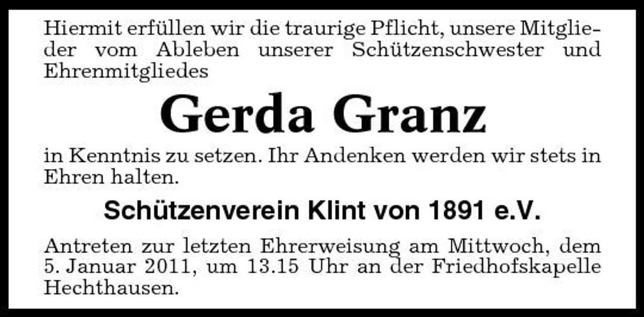 <p>Hiermit erfüllen wir die traurige Pflicht, unsere Mitglieder vom Ableben unserer Schützenschwester und Ehrenmitgliedes</p><p>Gerda Granz<br />in Kenntnis zu setzen. Ihr Andenken werden wir stets in Ehren halten.</p><p>Schützenverein Klint von 1891 e.V.<br />Antreten zur letzten Ehrerweisung am Mittwoch, dem 5. Januar 2011, um 13.15 Uhr an der Friedhofskapelle Hechthausen.</p>