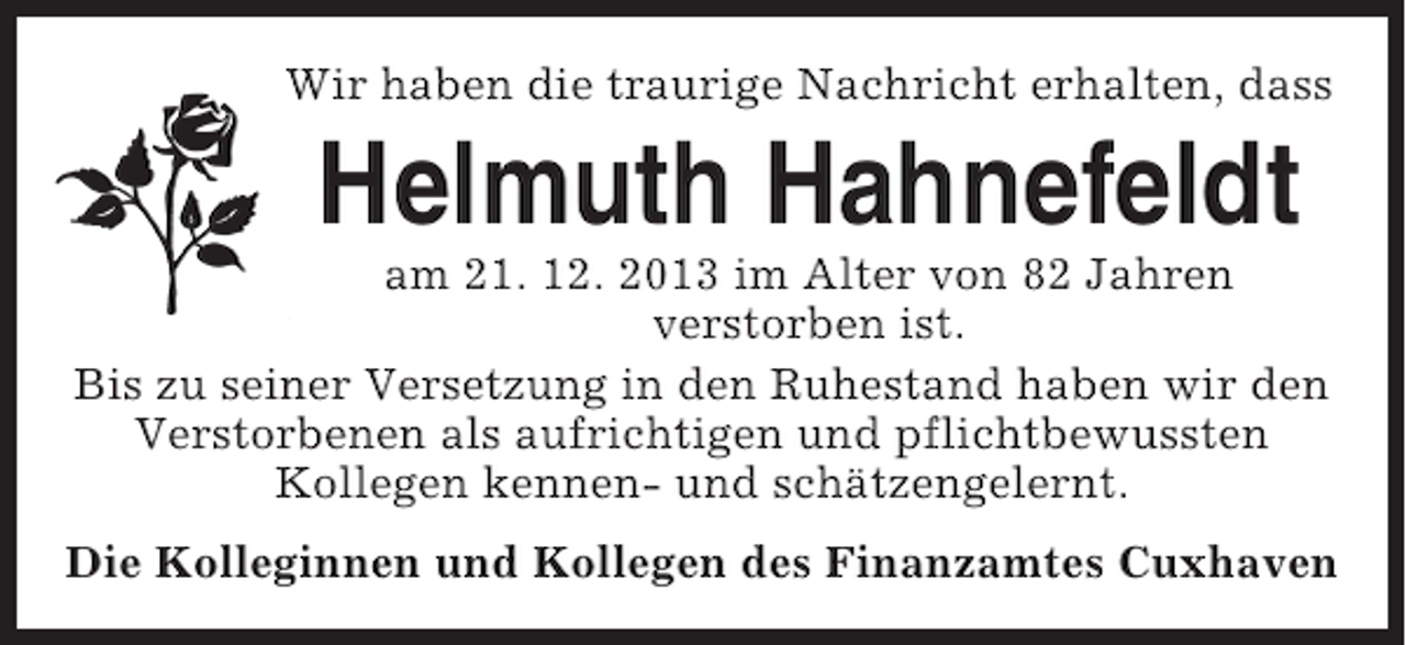<p>Wir haben die traurige Nachricht erhalten, dass</p><p>Helmuth Hahnefeldt<br />am 21. 12. 2013 im Alter von 82 Jahren<br />verstorben ist.<br />Bis zu seiner Versetzung in den Ruhestand haben wir den<br />Verstorbenen als aufrichtigen und pflichtbewussten<br />Kollegen kennen- und schätzengelernt.<br />Die Kolleginnen und Kollegen des Finanzamtes Cuxhaven</p>