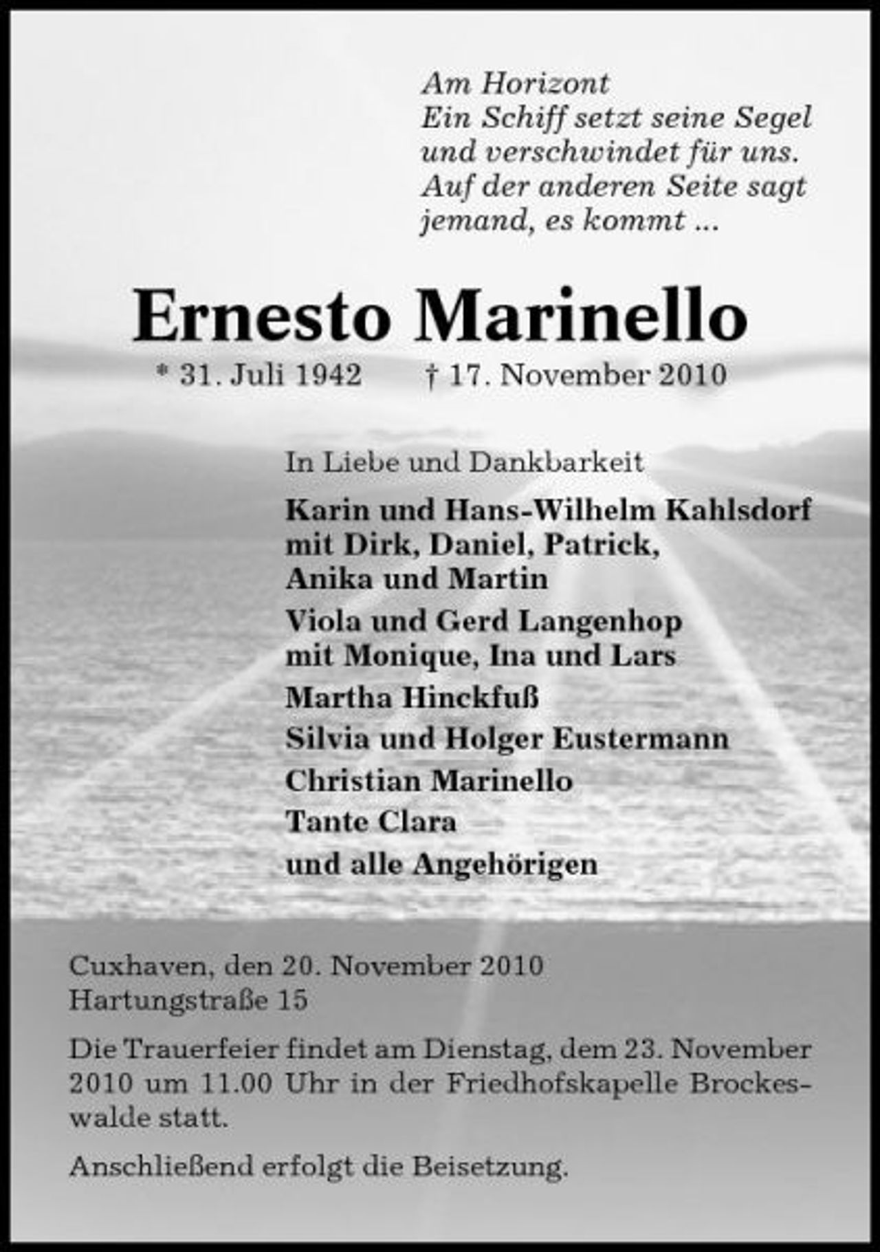 <p>Am Horizont Ein Schiff setzt seine Segel und verschwindet für uns. Auf der anderen Seite sagt jemand, es kommt ...</p><p>Ernesto Marinello<br />* 31. Juli 1942 † 17. November 2010<br />In Liebe und Dankbarkeit</p><p>Karin und Hans-Wilhelm Kahlsdorf mit Dirk, Daniel, Patrick, Anika und Martin Viola und Gerd Langenhop mit Monique, Ina und Lars Martha Hinckfuß Silvia und Holger Eustermann Christian Marinello Tante Clara und alle Angehörigen<br />Cuxhaven, den 20. November 2010 Hartungstraße 15 Die Trauerfeier findet am Dienstag, dem 23. November 2010 um 11.00 Uhr in der Friedhofskapelle Brockeswalde statt. Anschließend erfolgt die Beisetzung.</p>