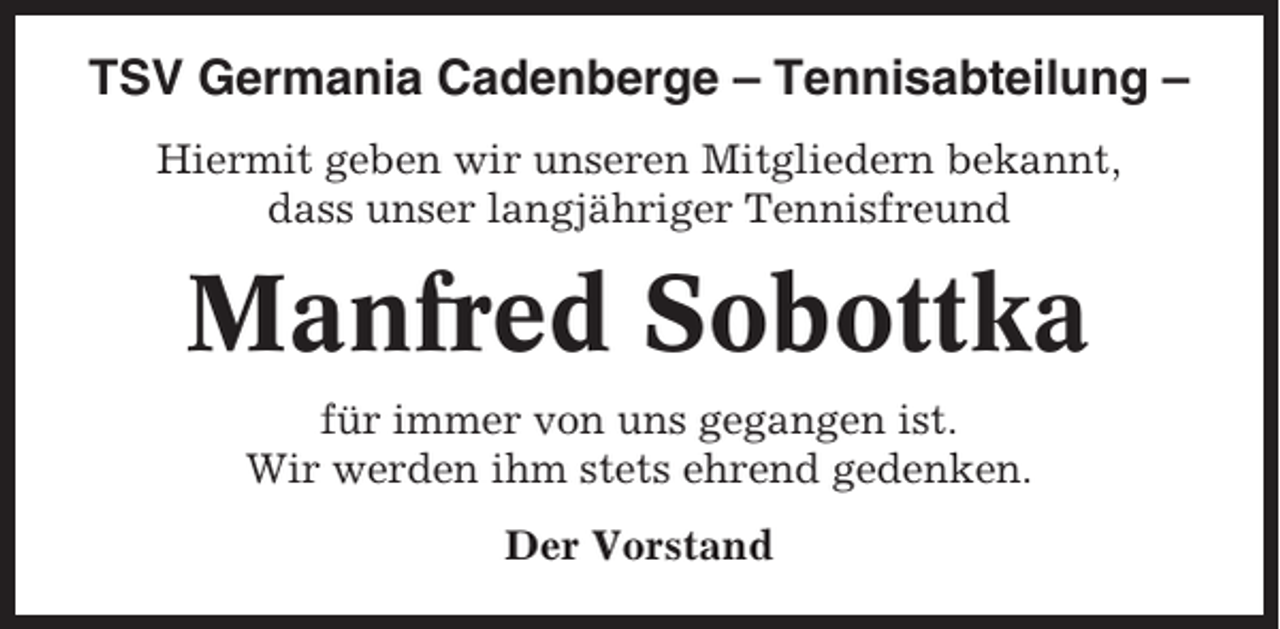 <p>TSV Germania Cadenberge – Tennisabteilung –<br />Hiermit geben wir unseren Mitgliedern bekannt,<br />dass unser langjähriger Tennisfreund</p><p>Manfred Sobottka<br />für immer von uns gegangen ist.<br />Wir werden ihm stets ehrend gedenken.<br />Der Vorstand</p>