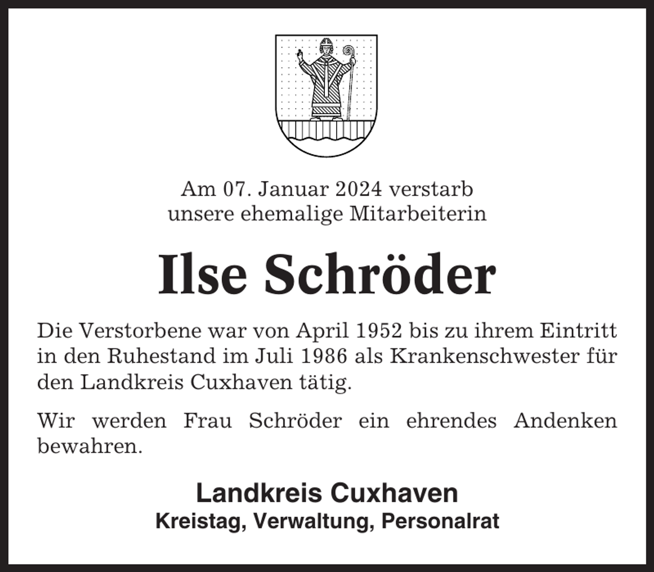 <p>Am 07. Januar 2024 verstarb<br />unsere ehemalige Mitarbeiterin</p><p>Ilse Schröder<br />Die Verstorbene war von April 1952 bis zu ihrem Eintritt<br />in den Ruhestand im Juli 1986 als Krankenschwester für<br />den Landkreis Cuxhaven tätig.<br />Wir werden Frau Schröder ein ehrendes Andenken<br />bewahren.</p><p>Landkreis Cuxhaven<br />Kreistag, Verwaltung, Personalrat</p>