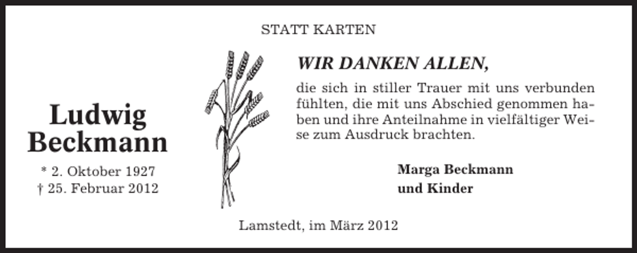 <p>STATT KARTEN</p><p>WIR DANKEN ALLEN,</p><p>Ludwig<br />Beckmann<br />* 2. Oktober 1927<br />† 25. Februar 2012</p><p>die sich in stiller Trauer mit uns verbunden<br />fühlten, die mit uns Abschied genommen haben und ihre Anteilnahme in vielfältiger Weise zum Ausdruck brachten.<br />Marga Beckmann<br />und Kinder<br />Lamstedt, im März 2012</p>