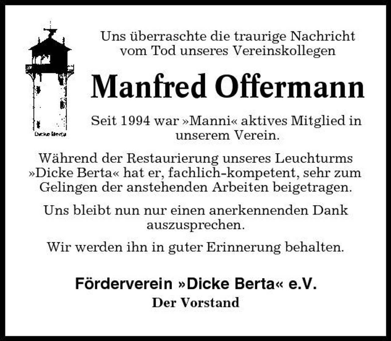 <p>Uns überraschte die traurige Nachricht vom Tod unseres Vereinskollegen</p><p>Manfred Offermann<br />Seit 1994 war »Manni« aktives Mitglied in unserem Verein. Während der Restaurierung unseres Leuchturms »Dicke Berta« hat er, fachlich-kompetent, sehr zum Gelingen der anstehenden Arbeiten beigetragen. Uns bleibt nun nur einen anerkennenden Dank auszusprechen. Wir werden ihn in guter Erinnerung behalten.</p><p>Förderverein »Dicke Berta« e.V.<br />Der Vorstand</p>