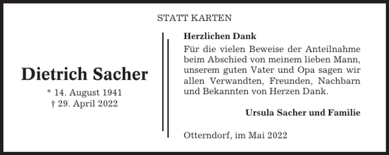 <p>STATT KARTEN</p><p>Dietrich Sacher<br />* 14. August 1941<br />† 29. April 2022</p><p>Herzlichen Dank<br />Für die vielen Beweise der Anteilnahme<br />beim Abschied von meinem lieben Mann,<br />unserem guten Vater und Opa sagen wir<br />allen Verwandten, Freunden, Nachbarn<br />und Bekannten von Herzen Dank.<br />Ursula Sacher und Familie<br />Otterndorf, im Mai 2022</p>