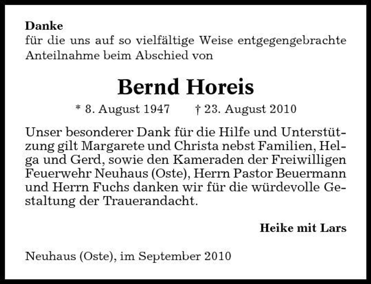 <p>Danke für die uns auf so vielfältige Weise entgegengebrachte Anteilnahme beim Abschied von</p><p>Bernd Horeis<br />* 8. August 1947 † 23. August 2010</p><p>Unser besonderer Dank für die Hilfe und Unterstützung gilt Margarete und Christa nebst Familien, Helga und Gerd, sowie den Kameraden der Freiwilligen Feuerwehr Neuhaus (Oste), Herrn Pastor Beuermann und Herrn Fuchs danken wir für die würdevolle Gestaltung der Trauerandacht.<br />Heike mit Lars Neuhaus (Oste), im September 2010</p>