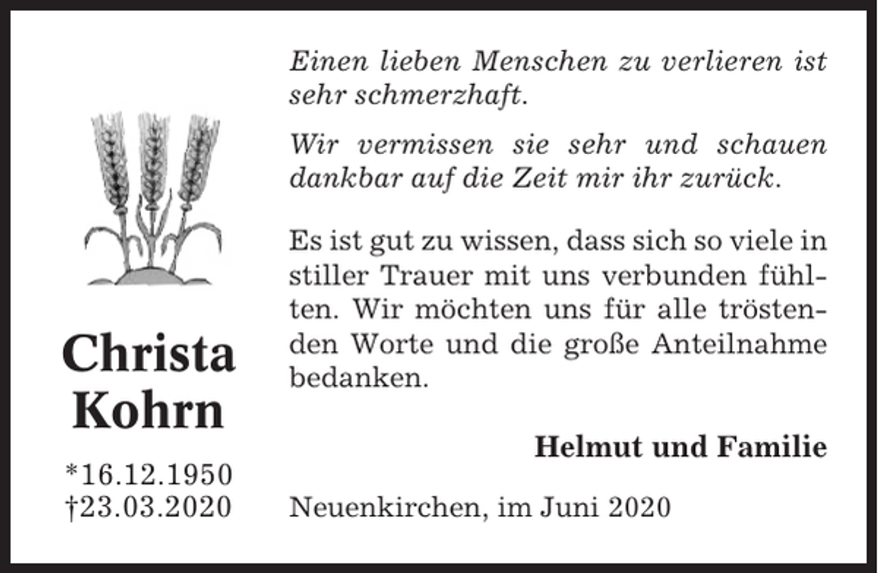 <p>Einen lieben Menschen zu verlieren ist<br />sehr schmerzhaft.<br />Wir vermissen sie sehr und schauen<br />dankbar auf die Zeit mir ihr zurück.</p><p>Christa<br />Kohrn<br />*16.12.1950<br />†23.03.2020</p><p>Es ist gut zu wissen, dass sich so viele in<br />stiller Trauer mit uns verbunden fühlten. Wir möchten uns für alle tröstenden Worte und die große Anteilnahme<br />bedanken.</p><p>Helmut und Familie<br />Neuenkirchen, im Juni 2020</p>