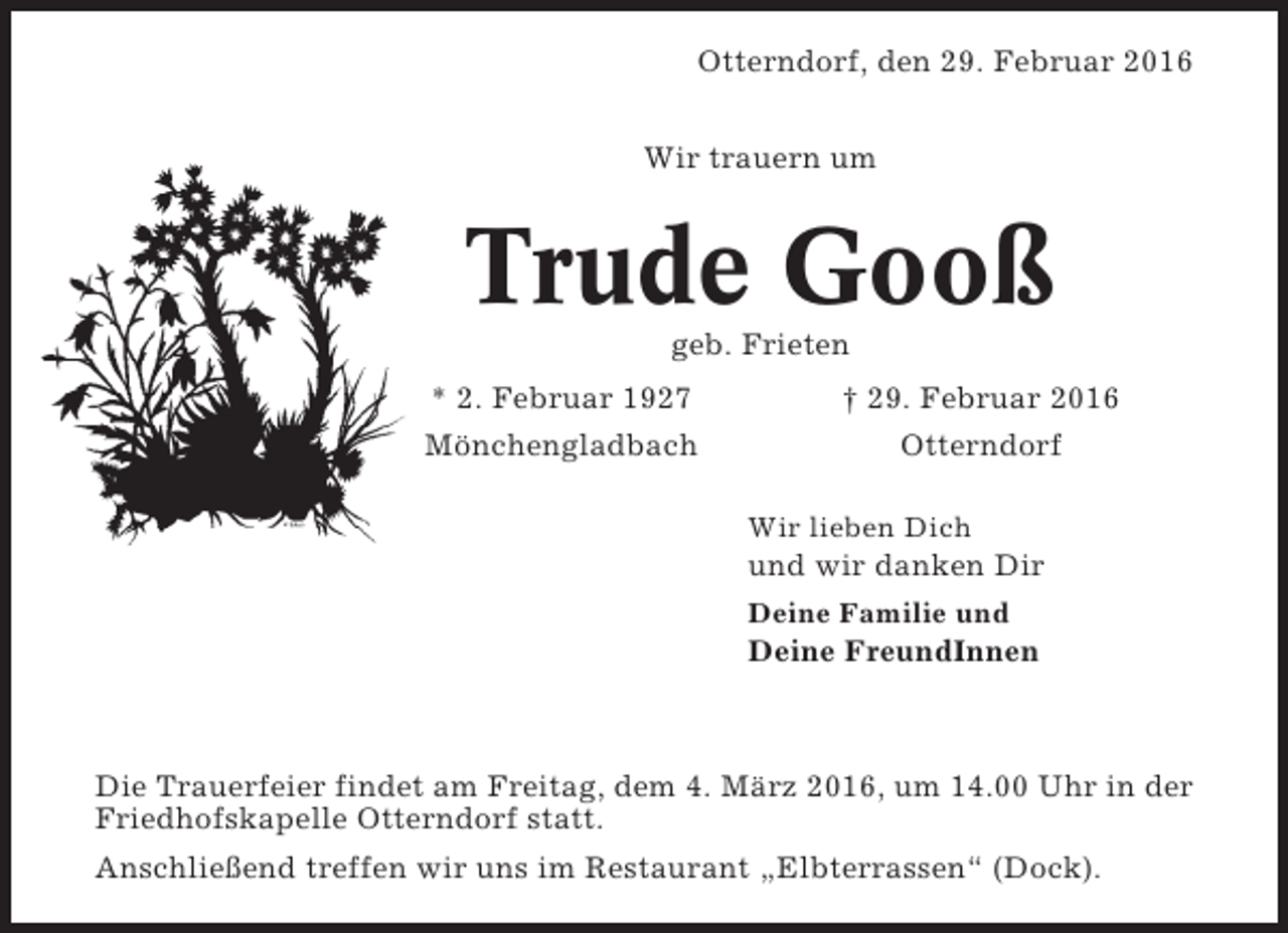 <p>Otterndorf, den 29. Februar 2016<br />Wir trauern um</p><p>Trude Gooß<br />geb. Frieten<br />* 2. Februar 1927<br />Mönchengladbach</p><p>† 29. Februar 2016<br />Otterndorf<br />Wir lieben Dich</p><p>und wir danken Dir<br />Deine Familie und</p><p>Deine FreundInnen</p><p>Die Trauerfeier findet am Freitag, dem 4. März 2016, um 14.00 Uhr in der<br />Friedhofskapelle Otterndorf statt.<br />Anschließend treffen wir uns im Restaurant „Elbterrassen“ (Dock).</p>