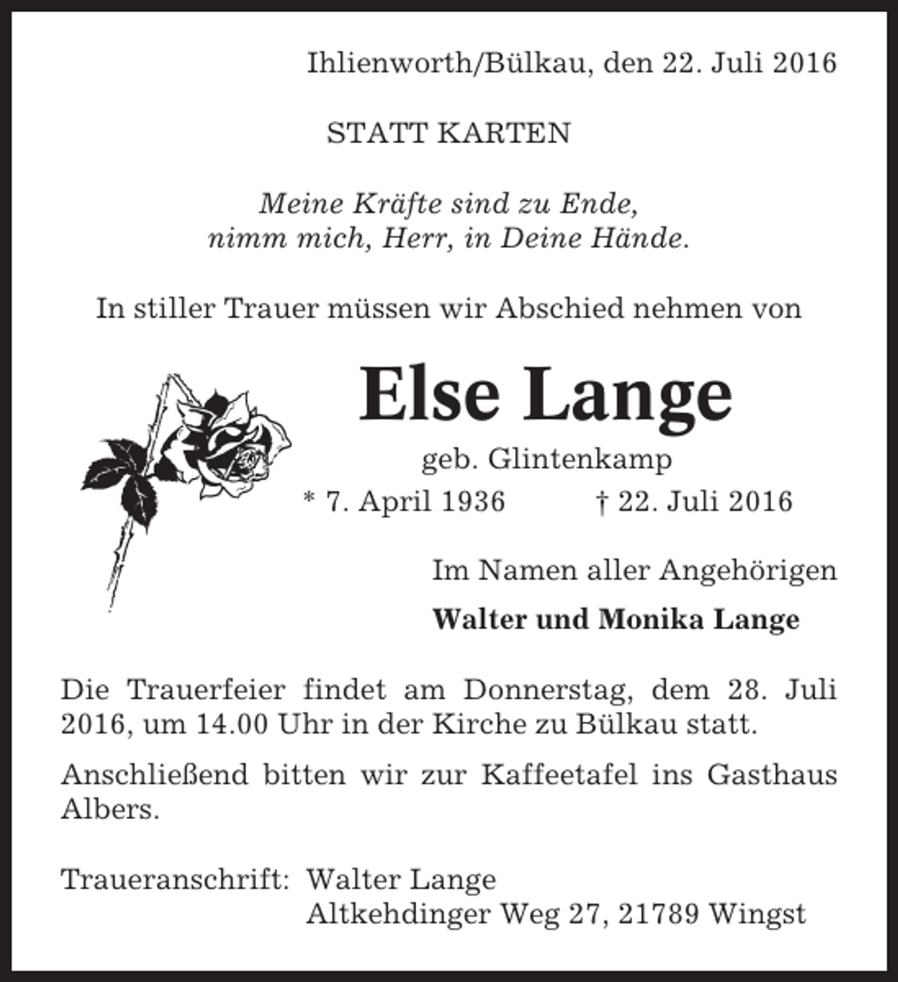 <p>Ihlienworth/Bülkau, den 22. Juli 2016<br />STATT KARTEN<br />Meine Kräfte sind zu Ende,<br />nimm mich, Herr, in Deine Hände.<br />In stiller Trauer müssen wir Abschied nehmen von</p><p>Else Lange<br />geb. Glintenkamp<br />* 7. April 1936<br />† 22. Juli 2016<br />Im Namen aller Angehörigen<br />Walter und Monika Lange<br />Die Trauerfeier findet am Donnerstag, dem 28. Juli<br />2016, um 14.00 Uhr in der Kirche zu Bülkau statt.<br />Anschließend bitten wir zur Kaffeetafel ins Gasthaus<br />Albers.<br />Traueranschrift: Walter Lange<br />Altkehdinger Weg 27, 21789 Wingst</p>