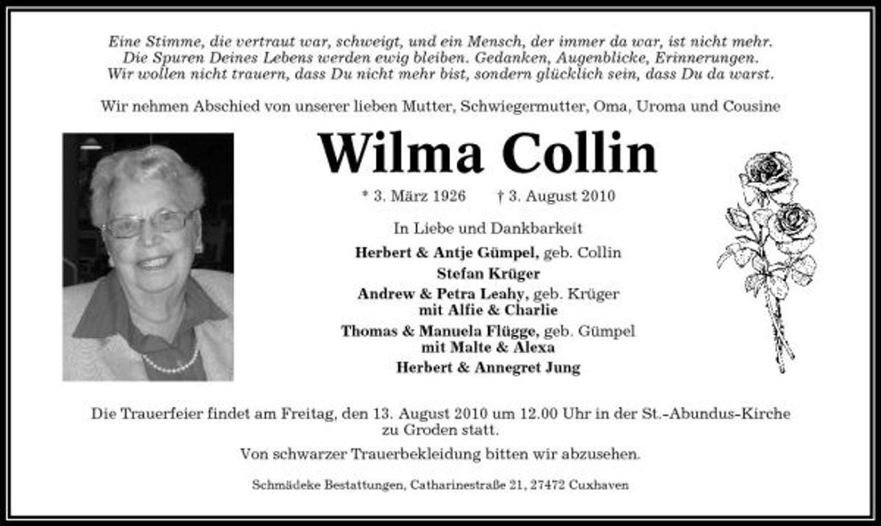 <p>Eine Stimme, die vertraut war, schweigt, und ein Mensch, der immer da war, ist nicht mehr. Die Spuren Deines Lebens werden ewig bleiben. Gedanken, Augenblicke, Erinnerungen. Wir wollen nicht trauern, dass Du nicht mehr bist, sondern glücklich sein, dass Du da warst. Wir nehmen Abschied von unserer lieben Mutter, Schwiegermutter, Oma, Uroma und Cousine</p><p>Wilma Collin<br />* 3. März 1926 † 3. August 2010 In Liebe und Dankbarkeit Herbert &amp; Antje Gümpel, geb. Collin Stefan Krüger Andrew &amp; Petra Leahy, geb. Krüger mit Alfie &amp; Charlie Thomas &amp; Manuela Flügge, geb. Gümpel mit Malte &amp; Alexa Herbert &amp; Annegret Jung Die Trauerfeier findet am Freitag, den 13. August 2010 um 12.00 Uhr in der St.-Abundus-Kirche zu Groden statt. Von schwarzer Trauerbekleidung bitten wir abzusehen.<br />Schmädeke Bestattungen, Catharinestraße 21, 27472 Cuxhaven</p>