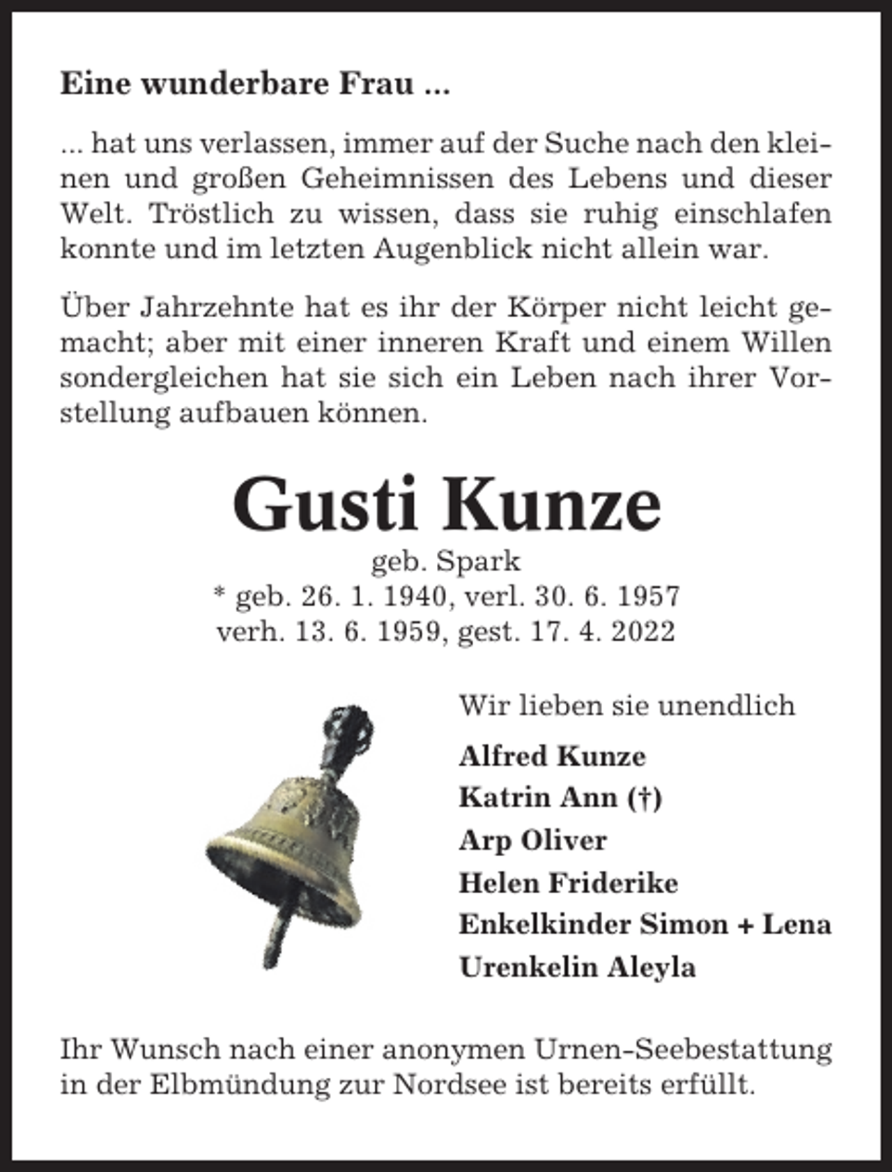 <p>Eine wunderbare Frau ...<br />... hat uns verlassen, immer auf der Suche nach den kleinen und großen Geheimnissen des Lebens und dieser<br />Welt. Tröstlich zu wissen, dass sie ruhig einschlafen<br />konnte und im letzten Augenblick nicht allein war.<br />Über Jahrzehnte hat es ihr der Körper nicht leicht gemacht; aber mit einer inneren Kraft und einem Willen<br />sondergleichen hat sie sich ein Leben nach ihrer Vorstellung aufbauen können.</p><p>Gusti Kunze<br />geb. Spark<br />* geb. 26. 1. 1940, verl. 30. 6. 1957<br />verh. 13. 6. 1959, gest. 17. 4. 2022<br />Wir lieben sie unendlich<br />Alfred Kunze<br />Katrin Ann (†)<br />Arp Oliver<br />Helen Friderike<br />Enkelkinder Simon + Lena<br />Urenkelin Aleyla<br />Ihr Wunsch nach einer anonymen Urnen-Seebestattung<br />in der Elbmündung zur Nordsee ist bereits erfüllt.</p>