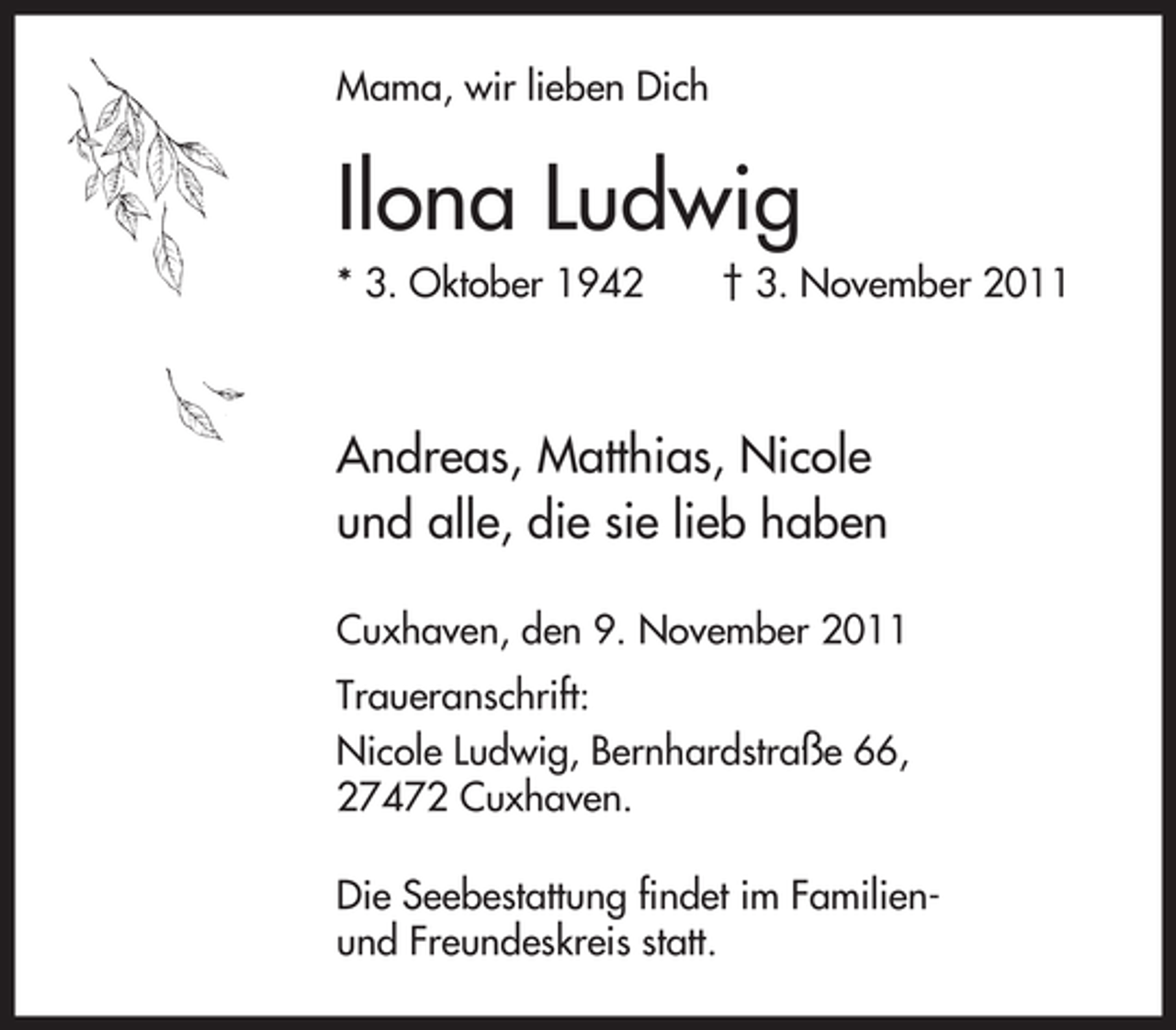 <p>Mama, wir lieben Dich</p>
<p>Ilona Ludwig<br />* 3. Oktober 1942</p>
<p>† 3. November 2011</p>
<p>Andreas, Matthias, Nicole<br />und alle, die sie lieb haben<br />Cuxhaven, den 9. November 2011<br />Traueranschrift:<br />Nicole Ludwig, Bernhardstraße 66,<br />27472 Cuxhaven.<br />Die Seebestattung findet im Familienund Freundeskreis statt.</p>