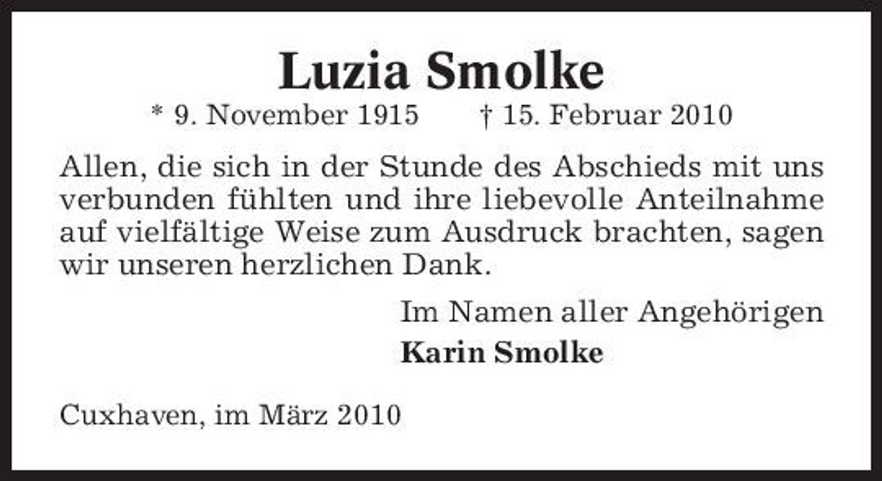 <p>Luzia Smolke<br />* 9. November 1915 † 15. Februar 2010</p><p>Allen, die sich in der Stunde des Abschieds mit uns verbunden fühlten und ihre liebevolle Anteilnahme auf vielfältige Weise zum Ausdruck brachten, sagen wir unseren herzlichen Dank. Im Namen aller Angehörigen Karin Smolke<br />Cuxhaven, im März 2010</p>