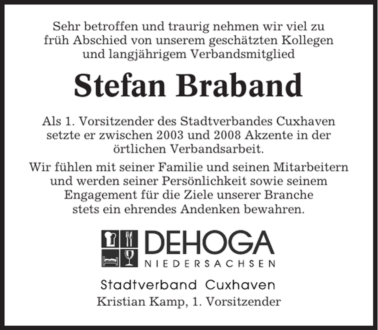 <p>Sehr betroffen und traurig nehmen wir viel zu<br />früh Abschied von unserem geschätzten Kollegen<br />und langjährigem Verbandsmitglied</p><p>Stefan Braband<br />Als 1. Vorsitzender des Stadtverbandes Cuxhaven<br />setzte er zwischen 2003 und 2008 Akzente in der<br />örtlichen Verbandsarbeit.<br />Wir fühlen mit seiner Familie und seinen Mitarbeitern<br />und werden seiner Persönlichkeit sowie seinem<br />Engagement für die Ziele unserer Branche<br />stets ein ehrendes Andenken bewahren.</p><p>Kristian Kamp, 1. Vorsitzender</p>