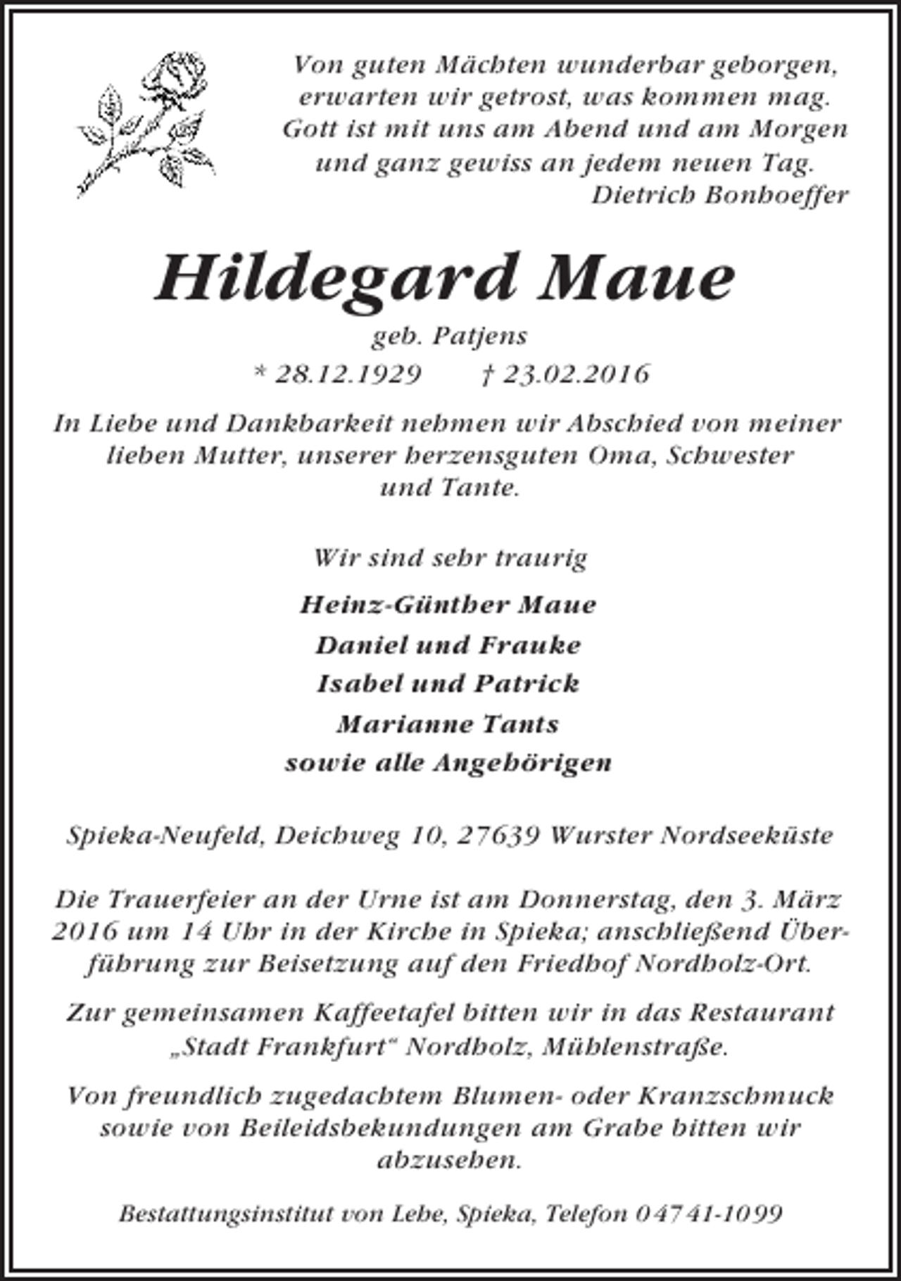 <p>Von guten Mächten wunderbar geborgen,<br />erwarten wir getrost, was kommen mag.<br />Gott ist mit uns am Abend und am Morgen<br />und ganz gewiss an jedem neuen Tag.<br />Dietrich Bonhoeffer</p><p>Hildegard Maue<br />geb. Patjens<br />* 28.12.1929<br />† 23.02.2016<br />In Liebe und Dankbarkeit nehmen wir Abschied von meiner<br />lieben Mutter, unserer herzensguten Oma, Schwester<br />und Tante.<br />Wir sind sehr traurig<br />Heinz-Günther Maue<br />Daniel und Frauke<br />Isabel und Patrick<br />Marianne Tants<br />sowie alle Angehörigen<br />Spieka-Neufeld, Deichweg 10, 27639 Wurster Nordseeküste<br />Die Trauerfeier an der Urne ist am Donnerstag, den 3. März<br />2016 um 14 Uhr in der Kirche in Spieka; anschließend Überführung zur Beisetzung auf den Friedhof Nordholz-Ort.<br />Zur gemeinsamen Kaffeetafel bitten wir in das Restaurant<br />„Stadt Frankfurt“ Nordholz, Mühlenstraße.<br />Von freundlich zugedachtem Blumen- oder Kranzschmuck<br />sowie von Beileidsbekundungen am Grabe bitten wir<br />abzusehen.<br />Bestattungsinstitut von Lehe, Spieka, Telefon 0 47 41-10 99</p>