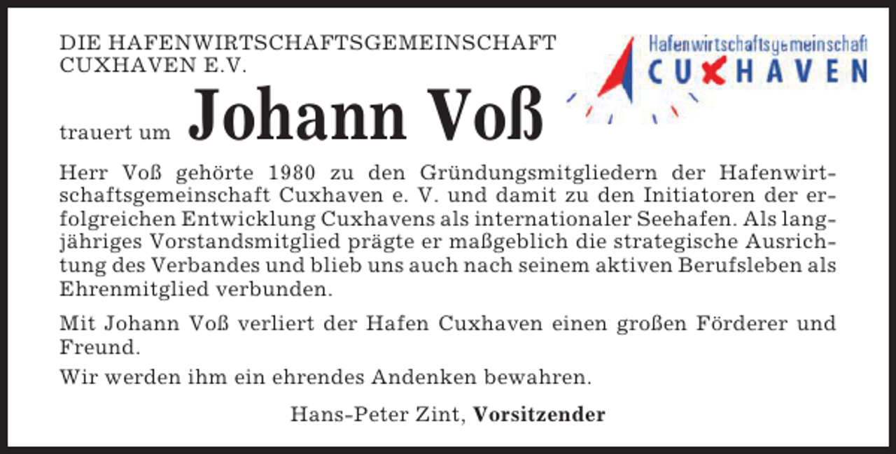 <p>DIE HAFENWIRTSCHAFTSGEMEINSCHAFT<br />CUXHAVEN E.V.<br />trauert um</p><p>Johann Voß</p><p>Herr Voß gehörte 1980 zu den Gründungsmitgliedern der Hafenwirtschaftsgemeinschaft Cuxhaven e. V. und damit zu den Initiatoren der erfolgreichen Entwicklung Cuxhavens als internationaler Seehafen. Als langjähriges Vorstandsmitglied prägte er maßgeblich die strategische Ausrichtung des Verbandes und blieb uns auch nach seinem aktiven Berufsleben als<br />Ehrenmitglied verbunden.<br />Mit Johann Voß verliert der Hafen Cuxhaven einen großen Förderer und<br />Freund.<br />Wir werden ihm ein ehrendes Andenken bewahren.<br />Hans-Peter Zint, Vorsitzender</p>