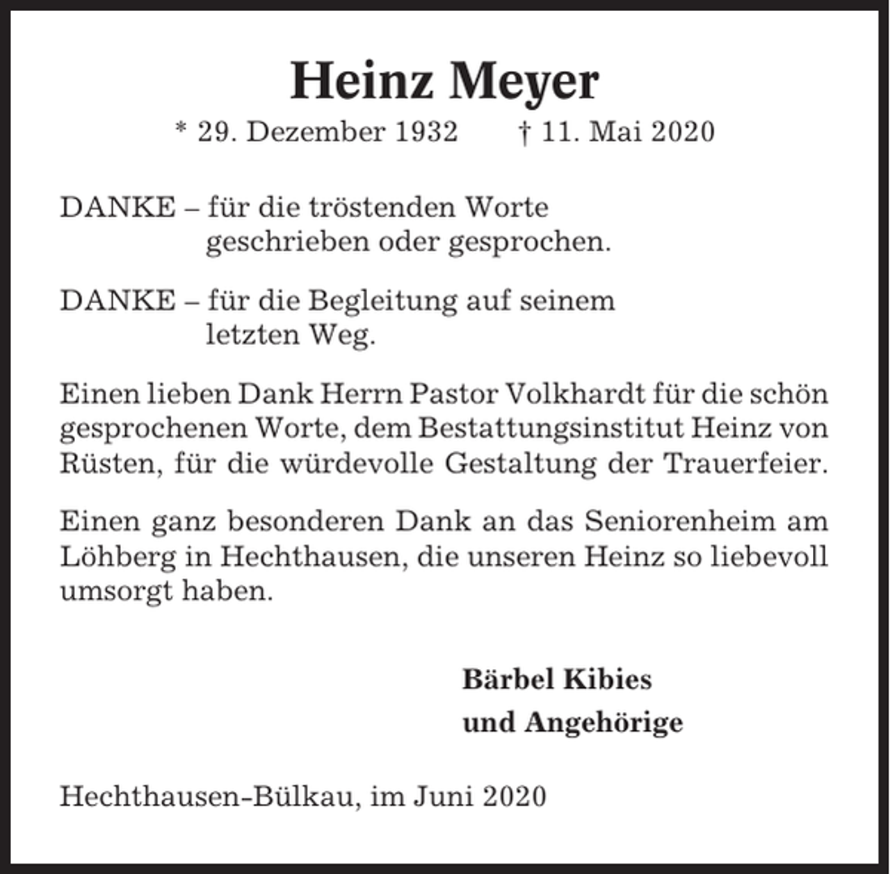 <p>Heinz Meyer<br />* 29. Dezember 1932</p><p>† 11. Mai 2020</p><p>DANKE – für die tröstenden Worte<br />geschrieben oder gesprochen.<br />DANKE – für die Begleitung auf seinem<br />letzten Weg.<br />Einen lieben Dank Herrn Pastor Volkhardt für die schön<br />gesprochenen Worte, dem Bestattungsinstitut Heinz von<br />Rüsten, für die würdevolle Gestaltung der Trauerfeier.<br />Einen ganz besonderen Dank an das Seniorenheim am<br />Löhberg in Hechthausen, die unseren Heinz so liebevoll<br />umsorgt haben.<br />Bärbel Kibies<br />und Angehörige<br />Hechthausen-Bülkau, im Juni 2020</p>