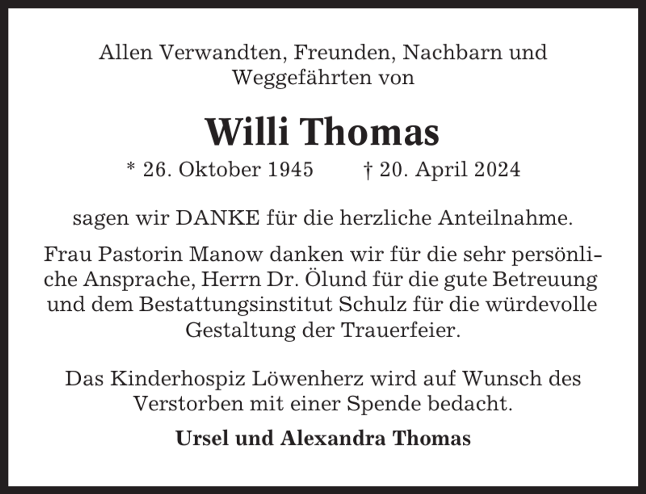 <p>Allen Verwandten, Freunden, Nachbarn und<br />Weggefährten von</p><p>Willi Thomas<br />* 26. Oktober 1945</p><p>† 20. April 2024</p><p>sagen wir DANKE für die herzliche Anteilnahme.<br />Frau Pastorin Manow danken wir für die sehr persönliche Ansprache, Herrn Dr. Ölund für die gute Betreuung<br />und dem Bestattungsinstitut Schulz für die würdevolle<br />Gestaltung der Trauerfeier.<br />Das Kinderhospiz Löwenherz wird auf Wunsch des<br />Verstorben mit einer Spende bedacht.<br />Ursel und Alexandra Thomas</p>