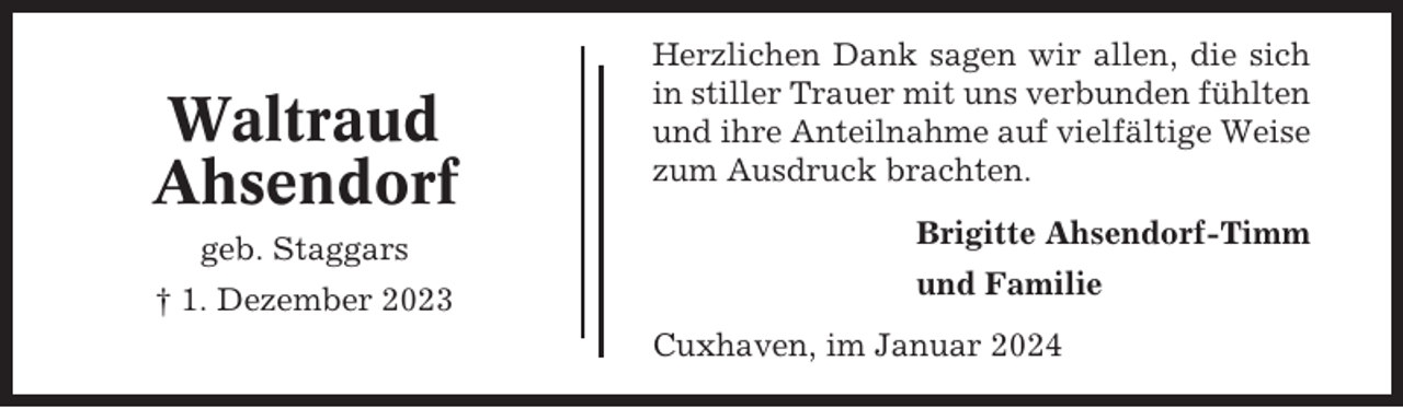 <p>Waltraud<br />Ahsendorf<br />geb. Staggars<br />† 1. Dezember 2023</p><p>Herzlichen Dank sagen wir allen, die sich<br />in stiller Trauer mit uns verbunden fühlten<br />und ihre Anteilnahme auf vielfältige Weise<br />zum Ausdruck brachten.<br />Brigitte Ahsendorf-Timm<br />und Familie<br />Cuxhaven, im Januar 2024</p>