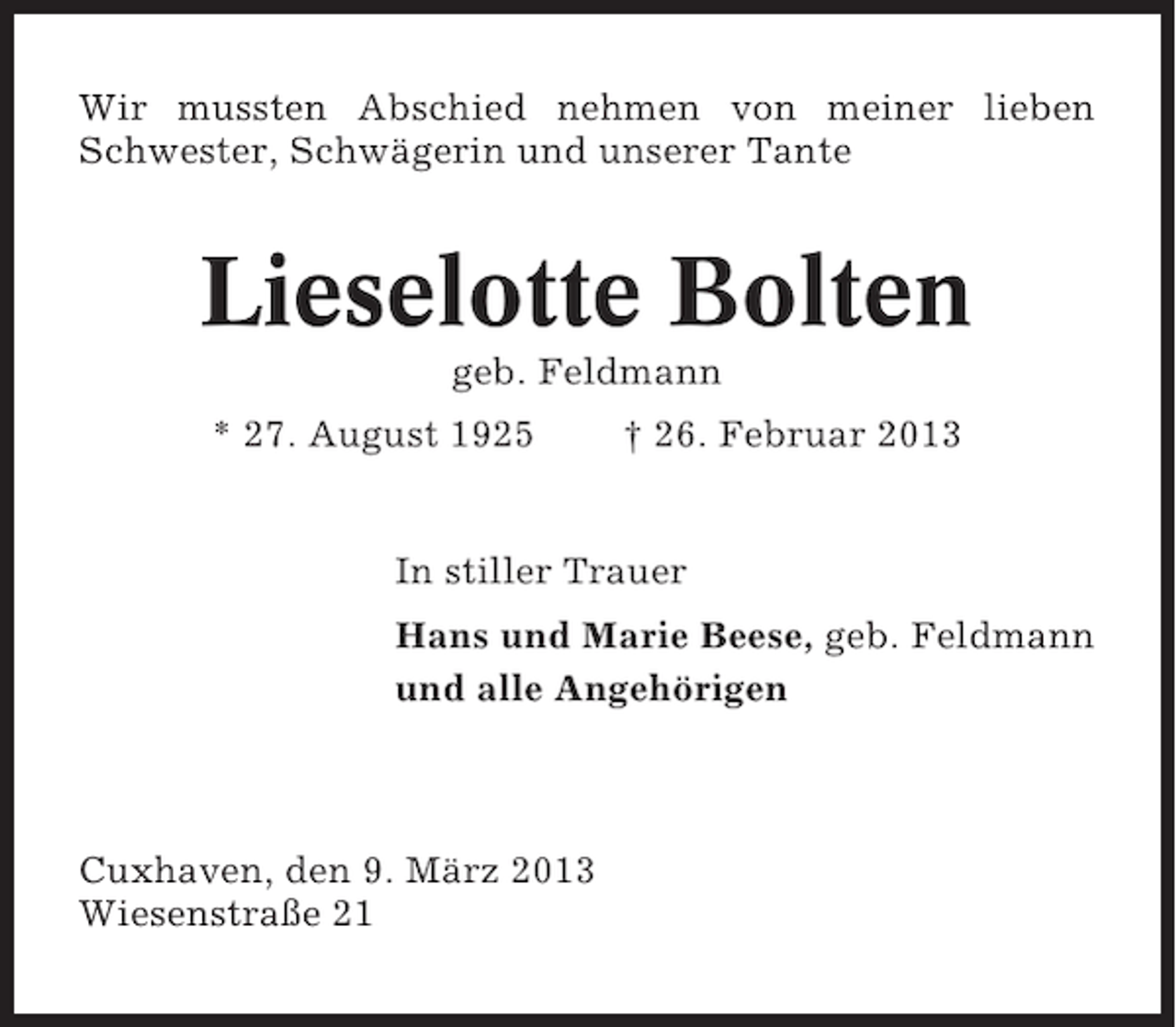 <p>Wir mussten Abschied nehmen von meiner lieben<br />Schwester, Schwägerin und unserer Tante</p><p>Lieselotte Bolten<br />geb. Feldmann<br />* 27. August 1925</p><p>† 26. Februar 2013</p><p>In stiller Trauer<br />Hans und Marie Beese, geb. Feldmann<br />und alle Angehörigen</p><p>Cuxhaven, den 9. März 2013<br />Wiesenstraße 21</p>