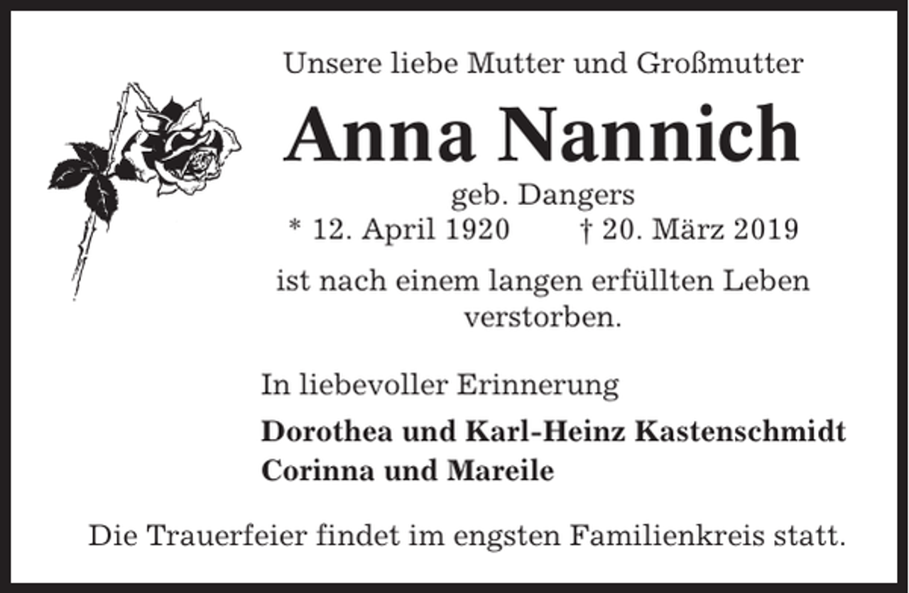 <p>Unsere liebe Mutter und Großmutter</p><p>Anna Nannich<br />geb. Dangers<br />* 12. April 1920<br />† 20. März 2019<br />ist nach einem langen erfüllten Leben<br />verstorben.<br />In liebevoller Erinnerung<br />Dorothea und Karl-Heinz Kastenschmidt<br />Corinna und Mareile<br />Die Trauerfeier findet im engsten Familienkreis statt.</p>