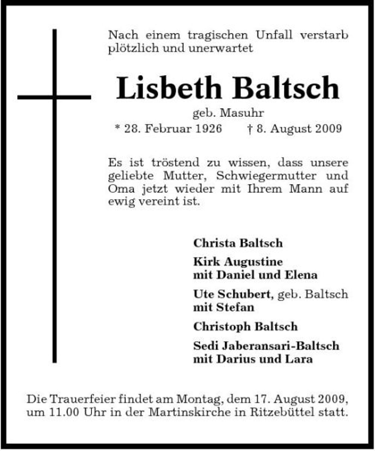 <p>Nach einem tragischen Unfall verstarb plötzlich und unerwartet</p><p>Lisbeth Baltsch<br />geb. Masuhr * 28. Februar 1926 † 8. August 2009 Es ist tröstend zu wissen, dass unsere geliebte Mutter, Schwiegermutter und Oma jetzt wieder mit Ihrem Mann auf ewig vereint ist. Christa Baltsch Kirk Augustine mit Daniel und Elena Ute Schubert, geb. Baltsch mit Stefan Christoph Baltsch Sedi Jaberansari-Baltsch mit Darius und Lara Die Trauerfeier findet am Montag, dem 17. August 2009, um 11.00 Uhr in der Martinskirche in Ritzebüttel statt.</p>