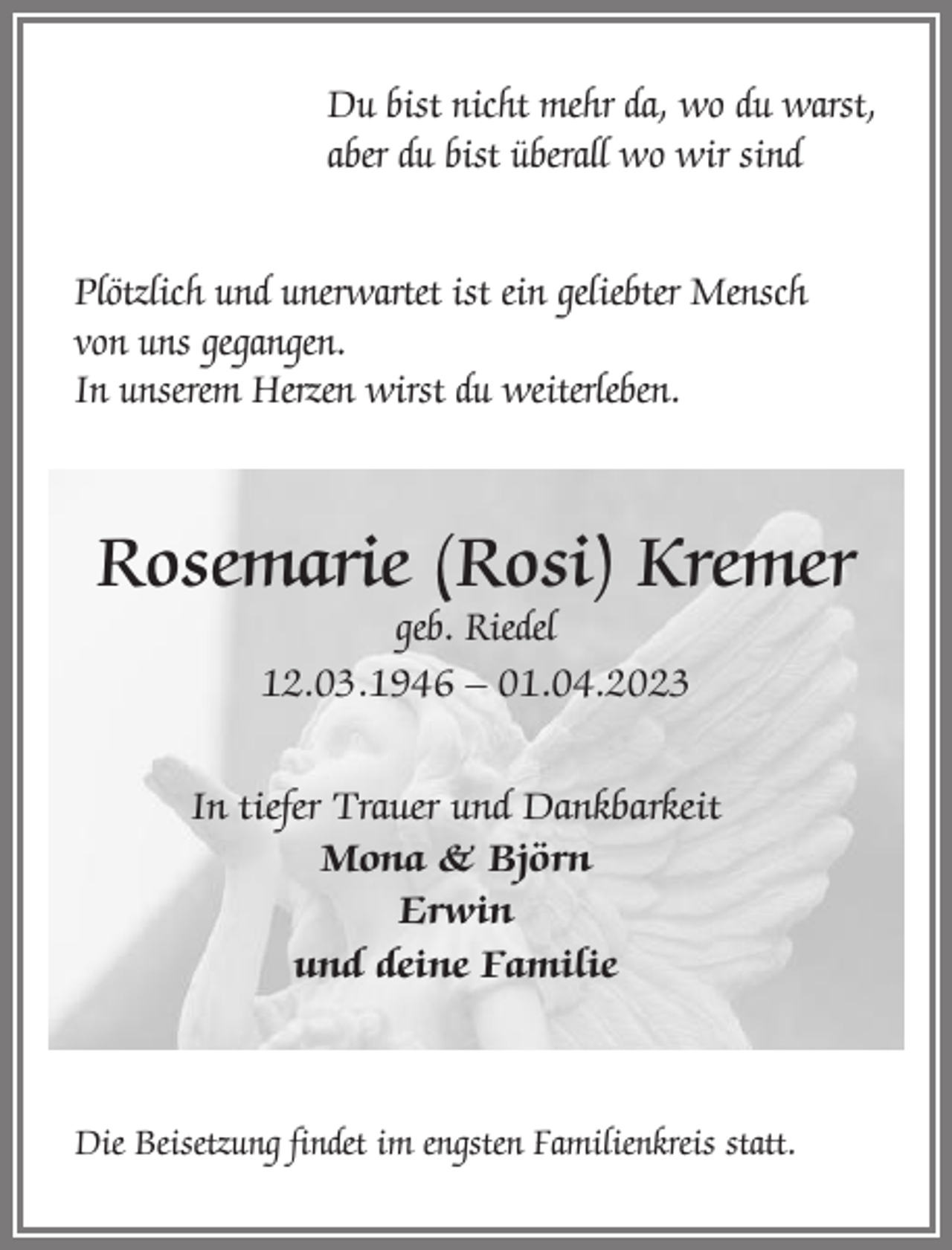 <p>Du bist nicht mehr da, wo du warst,<br />aber du bist überall wo wir sind<br />Plötzlich und unerwartet ist ein geliebter Mensch<br />von uns gegangen.<br />In unserem Herzen wirst du weiterleben.</p><p>Rosemarie (Rosi) Kremer<br />geb. Riedel<br />12.03.1946 – 01.04.2023</p><p>In tiefer Trauer und Dankbarkeit<br />Mona &amp; Björn<br />Erwin<br />und deine Familie</p><p>Die Beisetzung findet im engsten Familienkreis statt.</p>