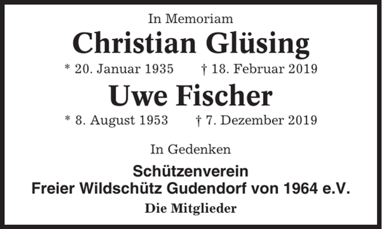 <p>In Memoriam</p><p>Christian Glüsing<br />* 20. Januar 1935</p><p>† 18. Februar 2019</p><p>Uwe Fischer<br />* 8. August 1953</p><p>† 7. Dezember 2019</p><p>In Gedenken</p><p>Schützenverein<br />Freier Wildschütz Gudendorf von 1964 e.V.<br />Die Mitglieder</p>