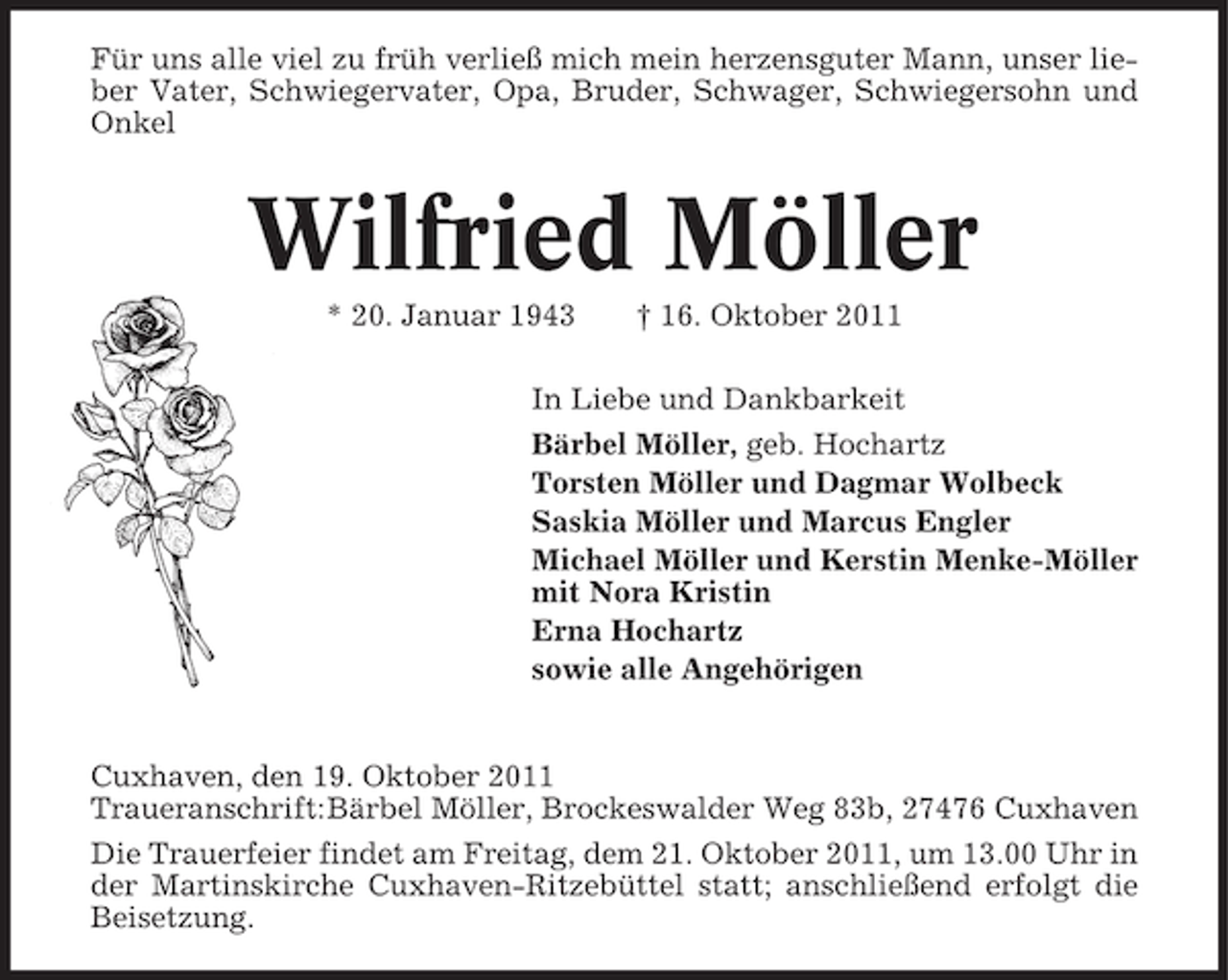 <p>Für uns alle viel zu früh verließ mich mein herzensguter Mann, unser lieber Vater, Schwiegervater, Opa, Bruder, Schwager, Schwiegersohn und<br />Onkel</p><p>Wilfried Möller<br />* 20. Januar 1943</p><p>† 16. Oktober 2011</p><p>In Liebe und Dankbarkeit<br />Bärbel Möller, geb. Hochartz<br />Torsten Möller und Dagmar Wolbeck<br />Saskia Möller und Marcus Engler<br />Michael Möller und Kerstin Menke-Möller<br />mit Nora Kristin<br />Erna Hochartz<br />sowie alle Angehörigen</p><p>Cuxhaven, den 19. Oktober 2011<br />Traueranschrift:Bärbel Möller, Brockeswalder Weg 83b, 27476 Cuxhaven<br />Die Trauerfeier findet am Freitag, dem 21. Oktober 2011, um 13.00 Uhr in<br />der Martinskirche Cuxhaven-Ritzebüttel statt; anschließend erfolgt die<br />Beisetzung.</p>