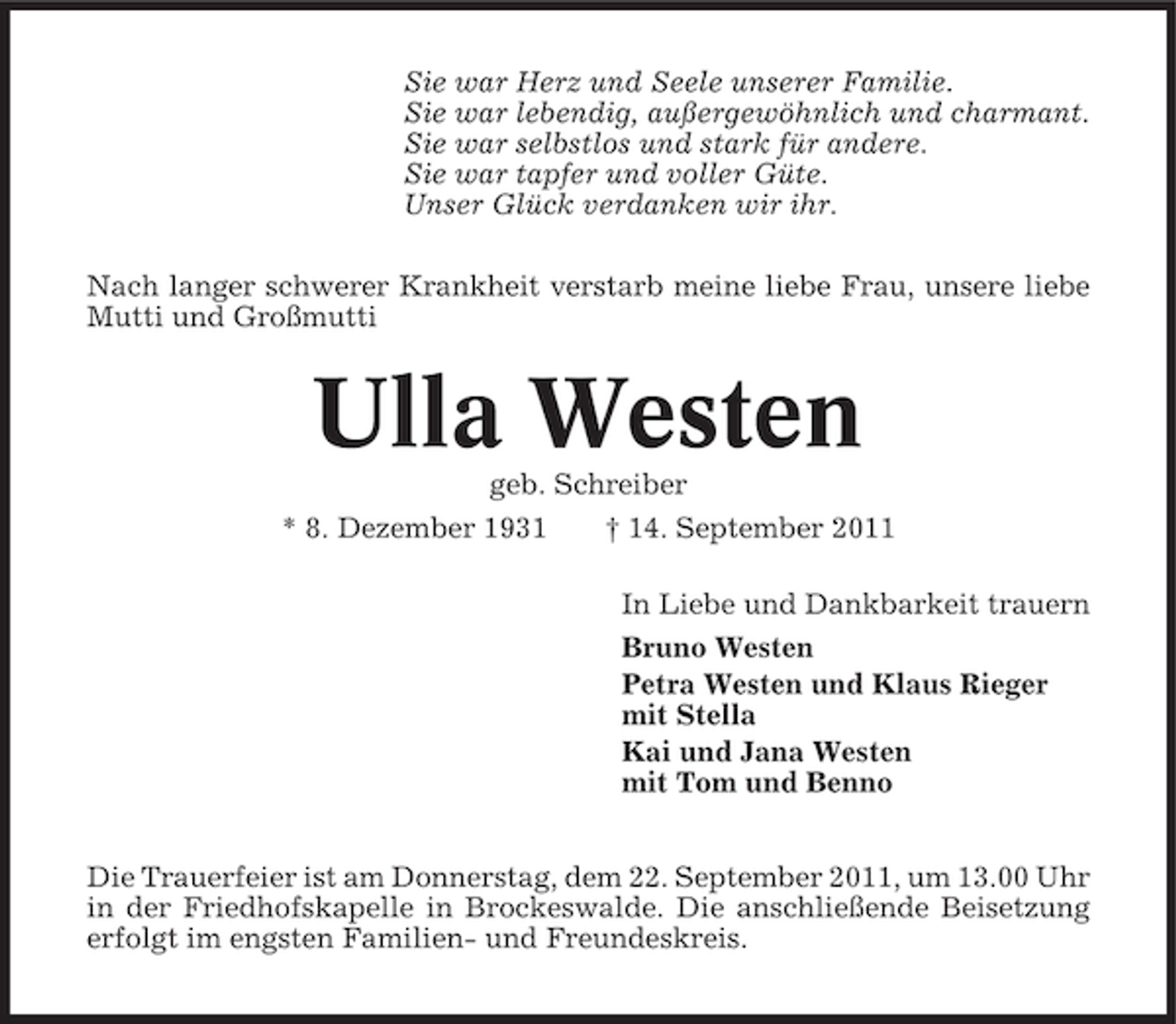 <p>Sie war Herz und Seele unserer Familie.<br />Sie war lebendig, außergewöhnlich und charmant.<br />Sie war selbstlos und stark für andere.<br />Sie war tapfer und voller Güte.<br />Unser Glück verdanken wir ihr.<br />Nach langer schwerer Krankheit verstarb meine liebe Frau, unsere liebe<br />Mutti und Großmutti</p><p>Ulla Westen<br />geb. Schreiber<br />* 8. Dezember 1931<br />† 14. September 2011<br />In Liebe und Dankbarkeit trauern<br />Bruno Westen<br />Petra Westen und Klaus Rieger<br />mit Stella<br />Kai und Jana Westen<br />mit Tom und Benno<br />Die Trauerfeier ist am Donnerstag, dem 22. September 2011, um 13.00 Uhr<br />in der Friedhofskapelle in Brockeswalde. Die anschließende Beisetzung<br />erfolgt im engsten Familien- und Freundeskreis.</p>