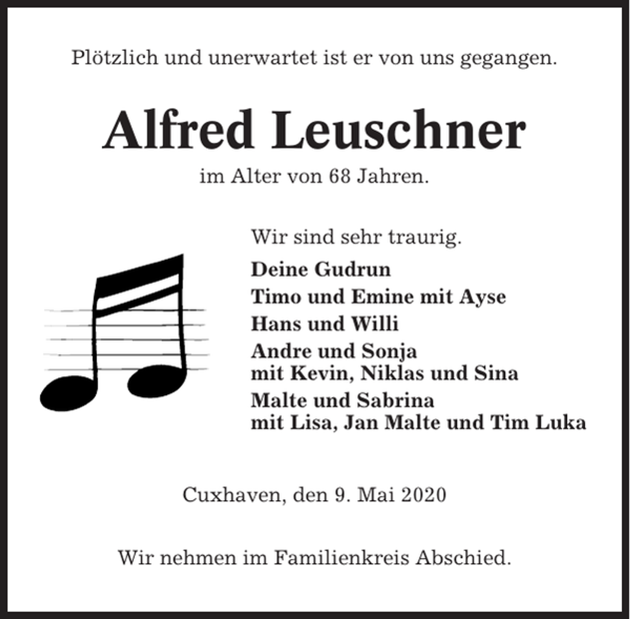 <p>Plötzlich und unerwartet ist er von uns gegangen.</p><p>Alfred Leuschner<br />im Alter von 68 Jahren.<br />Wir sind sehr traurig.<br />Deine Gudrun<br />Timo und Emine mit Ayse<br />Hans und Willi<br />Andre und Sonja<br />mit Kevin, Niklas und Sina<br />Malte und Sabrina<br />mit Lisa, Jan Malte und Tim Luka</p><p>Cuxhaven, den 9. Mai 2020<br />Wir nehmen im Familienkreis Abschied.</p>