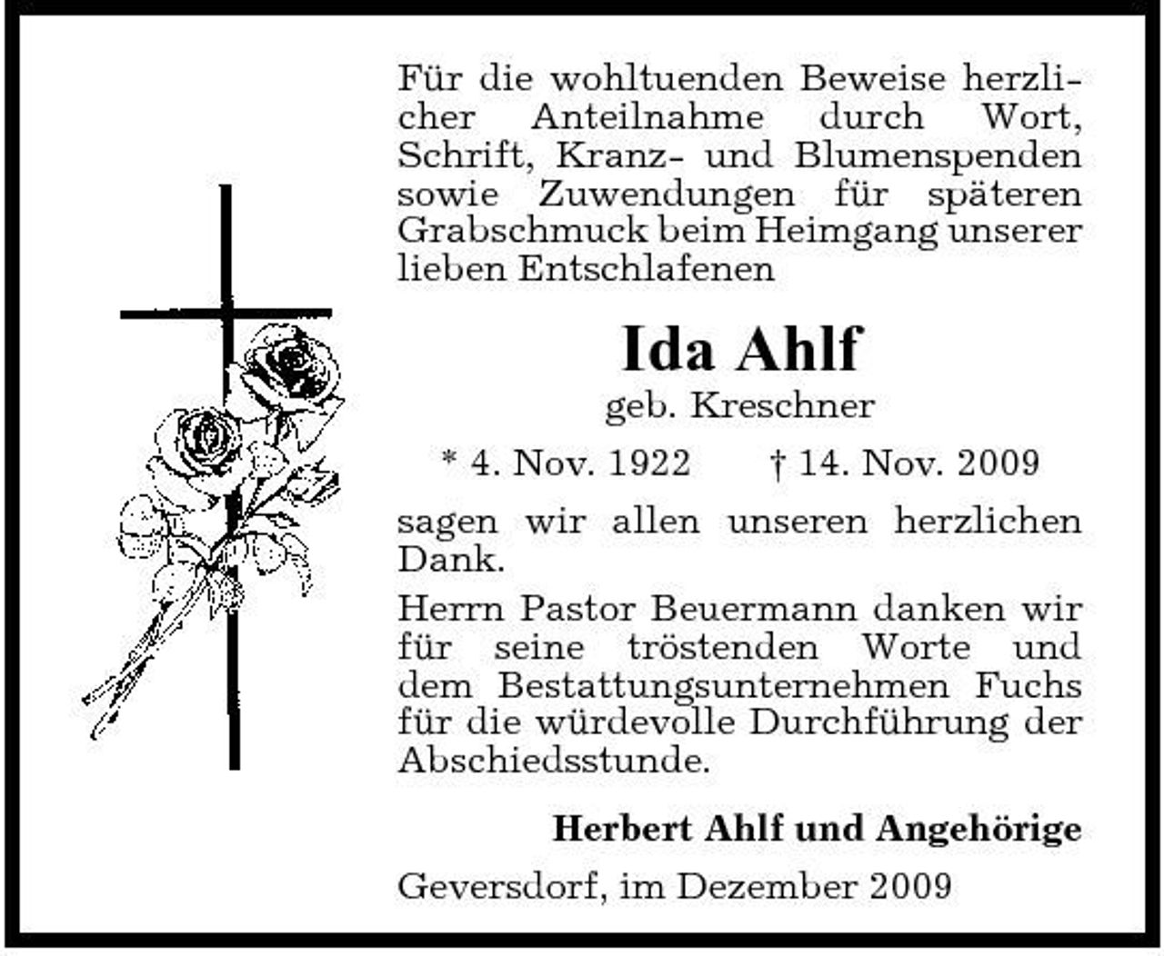 <p>Für die wohltuenden Beweise herzlicher Anteilnahme durch Wort, Schrift, Kranz- und Blumenspenden sowie Zuwendungen für späteren Grabschmuck beim Heimgang unserer lieben Entschlafenen</p><p>Ida Ahlf<br />geb. Kreschner * 4. Nov. 1922 † 14. Nov. 2009 sagen wir allen unseren herzlichen Dank. Herrn Pastor Beuermann danken wir für seine tröstenden Worte und dem Bestattungsunternehmen Fuchs für die würdevolle Durchführung der Abschiedsstunde. Herbert Ahlf und Angehörige Geversdorf, im Dezember 2009</p>