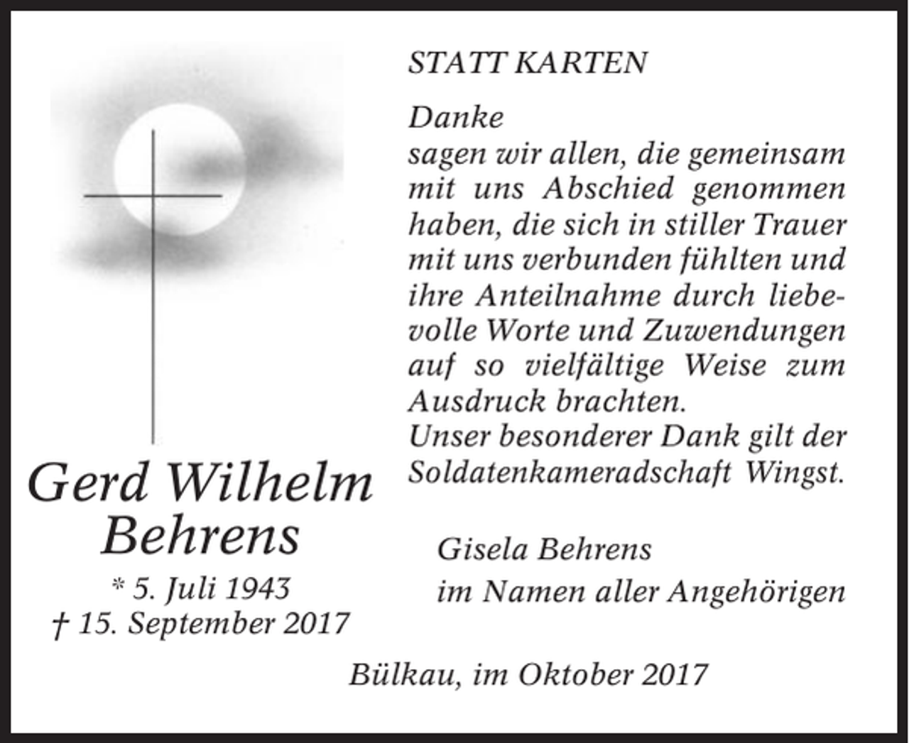 <p>STATT KARTEN</p><p>Gerd Wilhelm<br />Behrens<br />* 5. Juli 1943<br />† 15. September 2017</p><p>Danke<br />sagen wir allen, die gemeinsam<br />mit uns Abschied genommen<br />haben, die sich in stiller Trauer<br />mit uns verbunden fühlten und<br />ihre Anteilnahme durch liebevolle Worte und Zuwendungen<br />auf so vielfältige Weise zum<br />Ausdruck brachten.<br />Unser besonderer Dank gilt der<br />Soldatenkameradschaft Wingst.<br />Gisela Behrens<br />im Namen aller Angehörigen</p><p>Bülkau, im Oktober 2017</p>