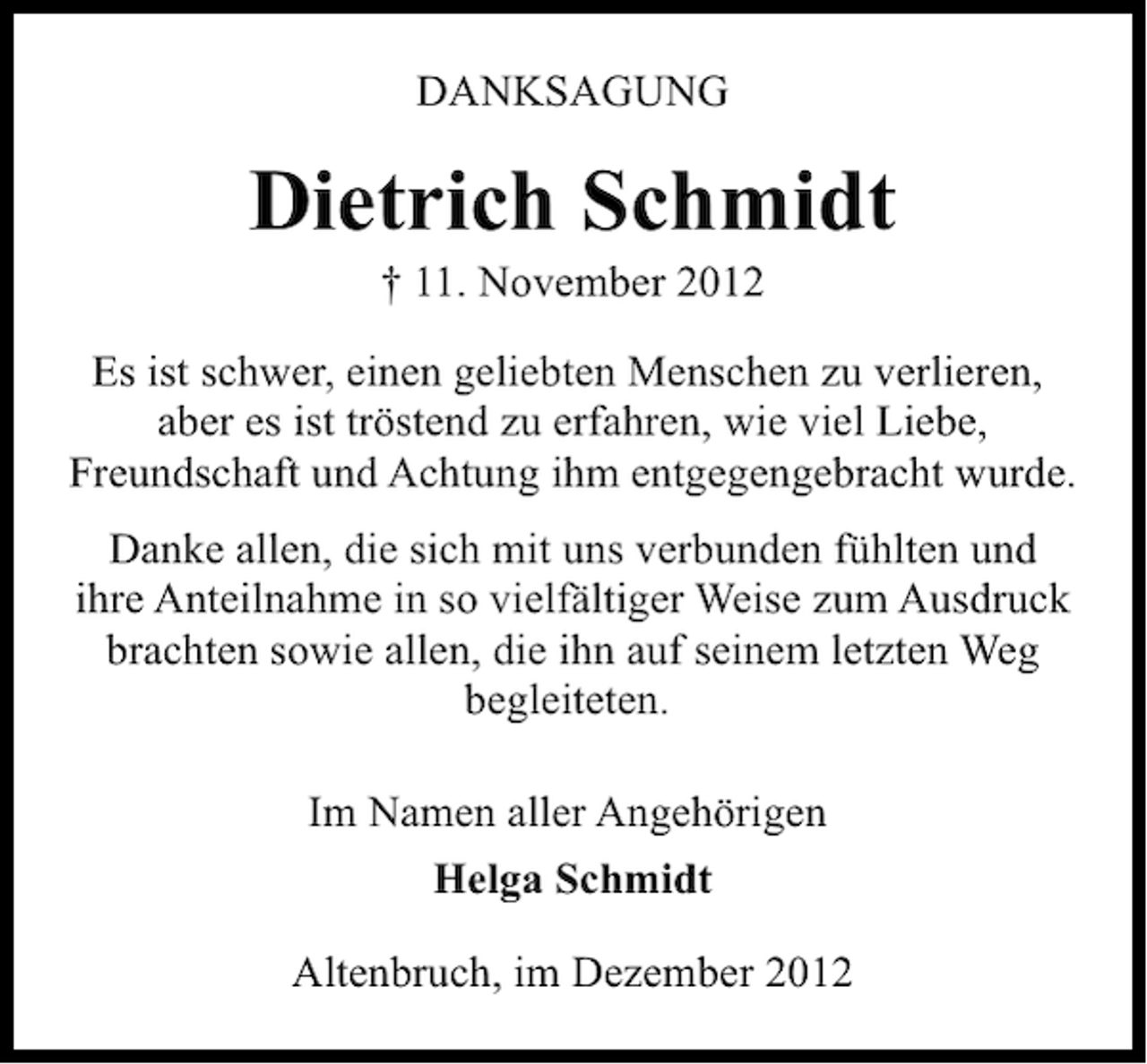 <p>DANKSAGUNG</p><p>Dietrich Schmidt<br />† 11. November 2012</p><p>Es ist schwer, einen geliebten Menschen zu verlieren,<br />aber es ist tröstend zu erfahren, wie viel Liebe,<br />Freundschaft und Achtung ihm entgegengebracht wurde.<br />Danke allen, die sich mit uns verbunden fühlten und<br />ihre Anteilnahme in so vielfältiger Weise zum Ausdruck<br />brachten sowie allen, die ihn auf seinem letzten Weg<br />begleiteten.<br />Im Namen aller Angehörigen<br />Helga Schmidt<br />Altenbruch, im Dezember 2012</p>