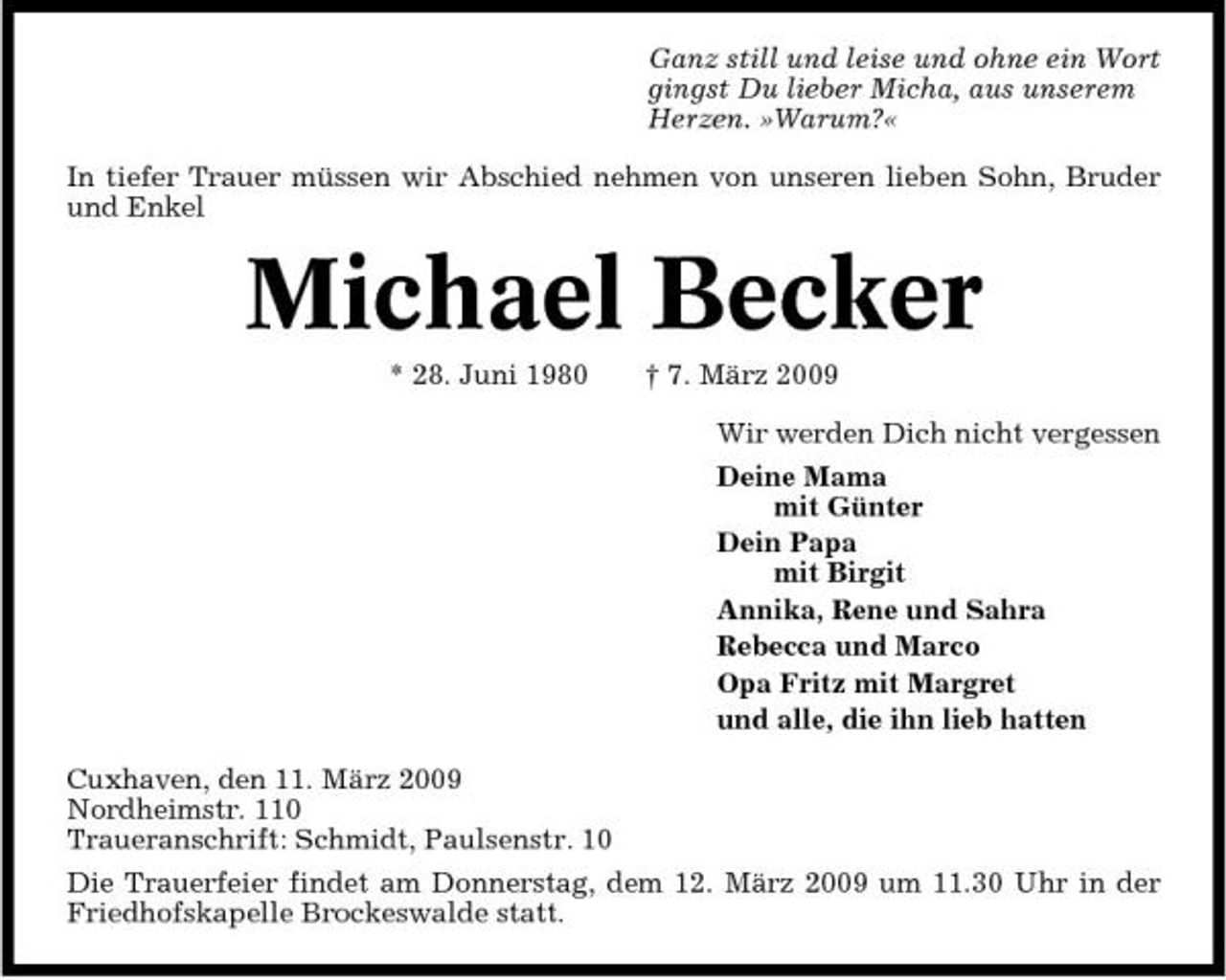 <p>Ganz still und leise und ohne ein Wort gingst Du lieber Micha, aus unserem Herzen. »Warum?« In tiefer Trauer müssen wir Abschied nehmen von unseren lieben Sohn, Bruder und Enkel</p><p>Michael Becker<br />* 28. Juni 1980 † 7. März 2009 Wir werden Dich nicht vergessen Deine Mama mit Günter Dein Papa mit Birgit Annika, Rene und Sahra Rebecca und Marco Opa Fritz mit Margret und alle, die ihn lieb hatten Cuxhaven, den 11. März 2009 Nordheimstr. 110 Traueranschrift: Schmidt, Paulsenstr. 10 Die Trauerfeier findet am Donnerstag, dem 12. März 2009 um 11.30 Uhr in der Friedhofskapelle Brockeswalde statt.</p>